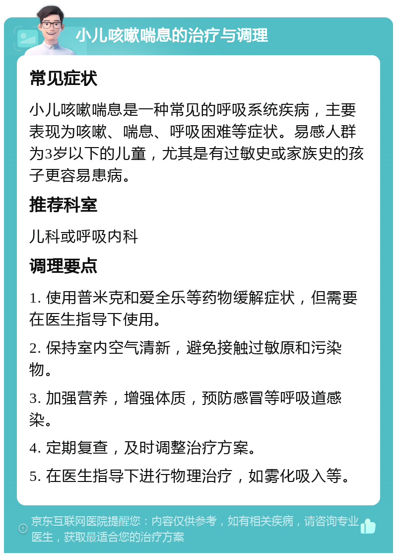 小儿咳嗽喘息的治疗与调理 常见症状 小儿咳嗽喘息是一种常见的呼吸系统疾病，主要表现为咳嗽、喘息、呼吸困难等症状。易感人群为3岁以下的儿童，尤其是有过敏史或家族史的孩子更容易患病。 推荐科室 儿科或呼吸内科 调理要点 1. 使用普米克和爱全乐等药物缓解症状，但需要在医生指导下使用。 2. 保持室内空气清新，避免接触过敏原和污染物。 3. 加强营养，增强体质，预防感冒等呼吸道感染。 4. 定期复查，及时调整治疗方案。 5. 在医生指导下进行物理治疗，如雾化吸入等。