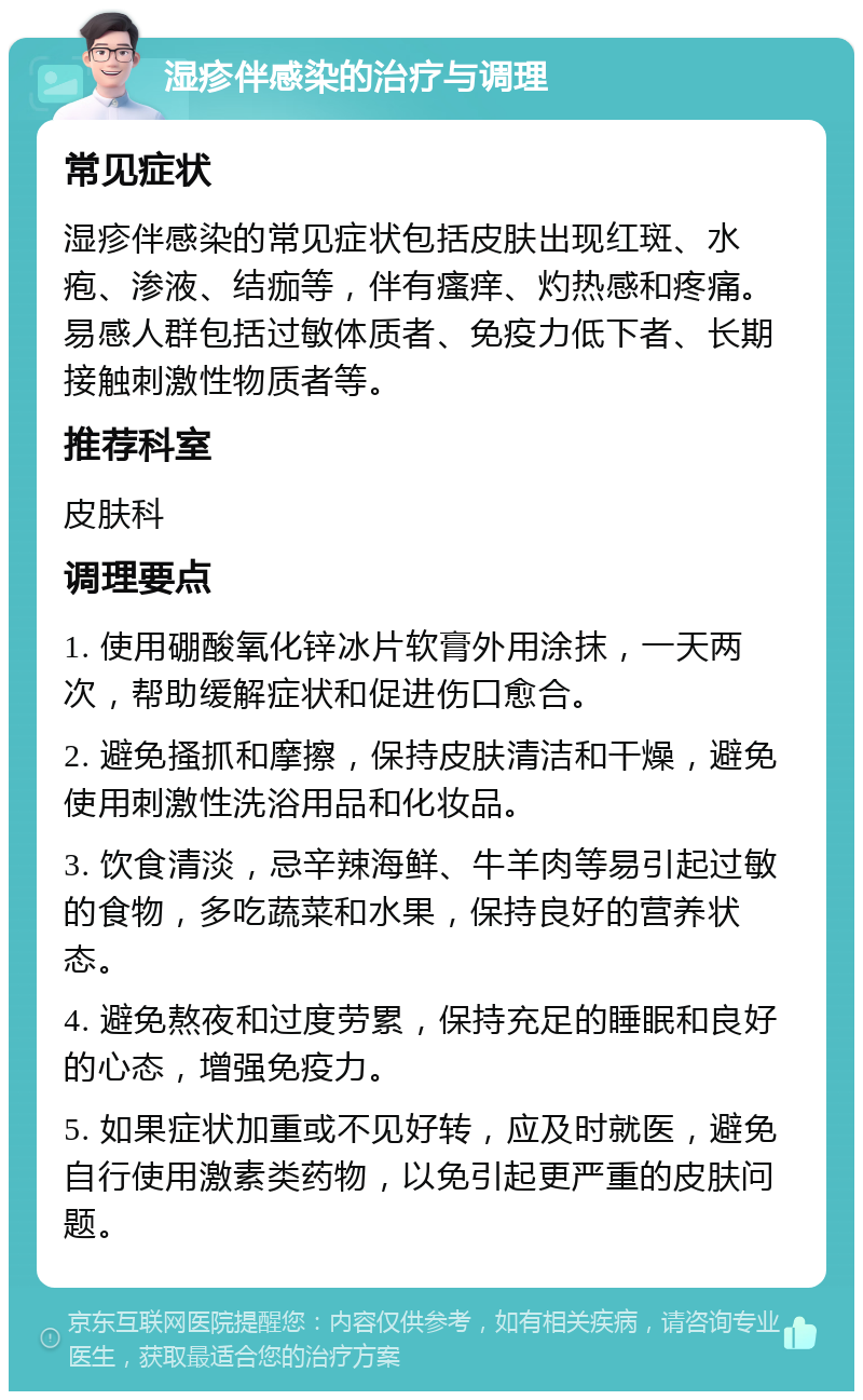 湿疹伴感染的治疗与调理 常见症状 湿疹伴感染的常见症状包括皮肤出现红斑、水疱、渗液、结痂等，伴有瘙痒、灼热感和疼痛。易感人群包括过敏体质者、免疫力低下者、长期接触刺激性物质者等。 推荐科室 皮肤科 调理要点 1. 使用硼酸氧化锌冰片软膏外用涂抹，一天两次，帮助缓解症状和促进伤口愈合。 2. 避免搔抓和摩擦，保持皮肤清洁和干燥，避免使用刺激性洗浴用品和化妆品。 3. 饮食清淡，忌辛辣海鲜、牛羊肉等易引起过敏的食物，多吃蔬菜和水果，保持良好的营养状态。 4. 避免熬夜和过度劳累，保持充足的睡眠和良好的心态，增强免疫力。 5. 如果症状加重或不见好转，应及时就医，避免自行使用激素类药物，以免引起更严重的皮肤问题。