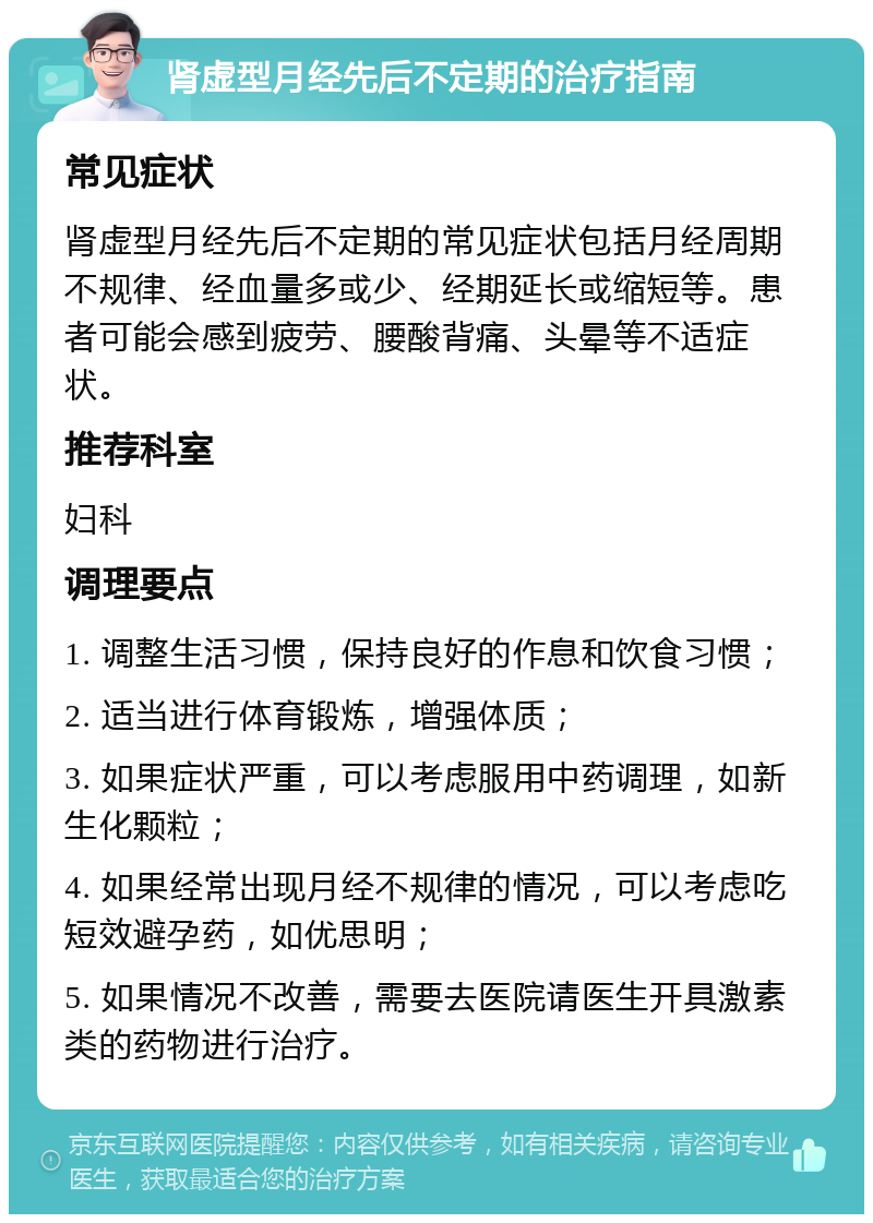 肾虚型月经先后不定期的治疗指南 常见症状 肾虚型月经先后不定期的常见症状包括月经周期不规律、经血量多或少、经期延长或缩短等。患者可能会感到疲劳、腰酸背痛、头晕等不适症状。 推荐科室 妇科 调理要点 1. 调整生活习惯，保持良好的作息和饮食习惯； 2. 适当进行体育锻炼，增强体质； 3. 如果症状严重，可以考虑服用中药调理，如新生化颗粒； 4. 如果经常出现月经不规律的情况，可以考虑吃短效避孕药，如优思明； 5. 如果情况不改善，需要去医院请医生开具激素类的药物进行治疗。