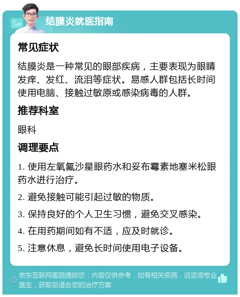 结膜炎就医指南 常见症状 结膜炎是一种常见的眼部疾病，主要表现为眼睛发痒、发红、流泪等症状。易感人群包括长时间使用电脑、接触过敏原或感染病毒的人群。 推荐科室 眼科 调理要点 1. 使用左氧氟沙星眼药水和妥布霉素地塞米松眼药水进行治疗。 2. 避免接触可能引起过敏的物质。 3. 保持良好的个人卫生习惯，避免交叉感染。 4. 在用药期间如有不适，应及时就诊。 5. 注意休息，避免长时间使用电子设备。