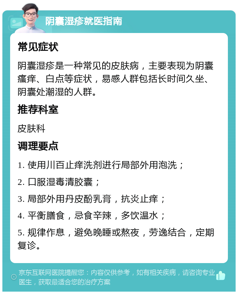 阴囊湿疹就医指南 常见症状 阴囊湿疹是一种常见的皮肤病，主要表现为阴囊瘙痒、白点等症状，易感人群包括长时间久坐、阴囊处潮湿的人群。 推荐科室 皮肤科 调理要点 1. 使用川百止痒洗剂进行局部外用泡洗； 2. 口服湿毒清胶囊； 3. 局部外用丹皮酚乳膏，抗炎止痒； 4. 平衡膳食，忌食辛辣，多饮温水； 5. 规律作息，避免晚睡或熬夜，劳逸结合，定期复诊。