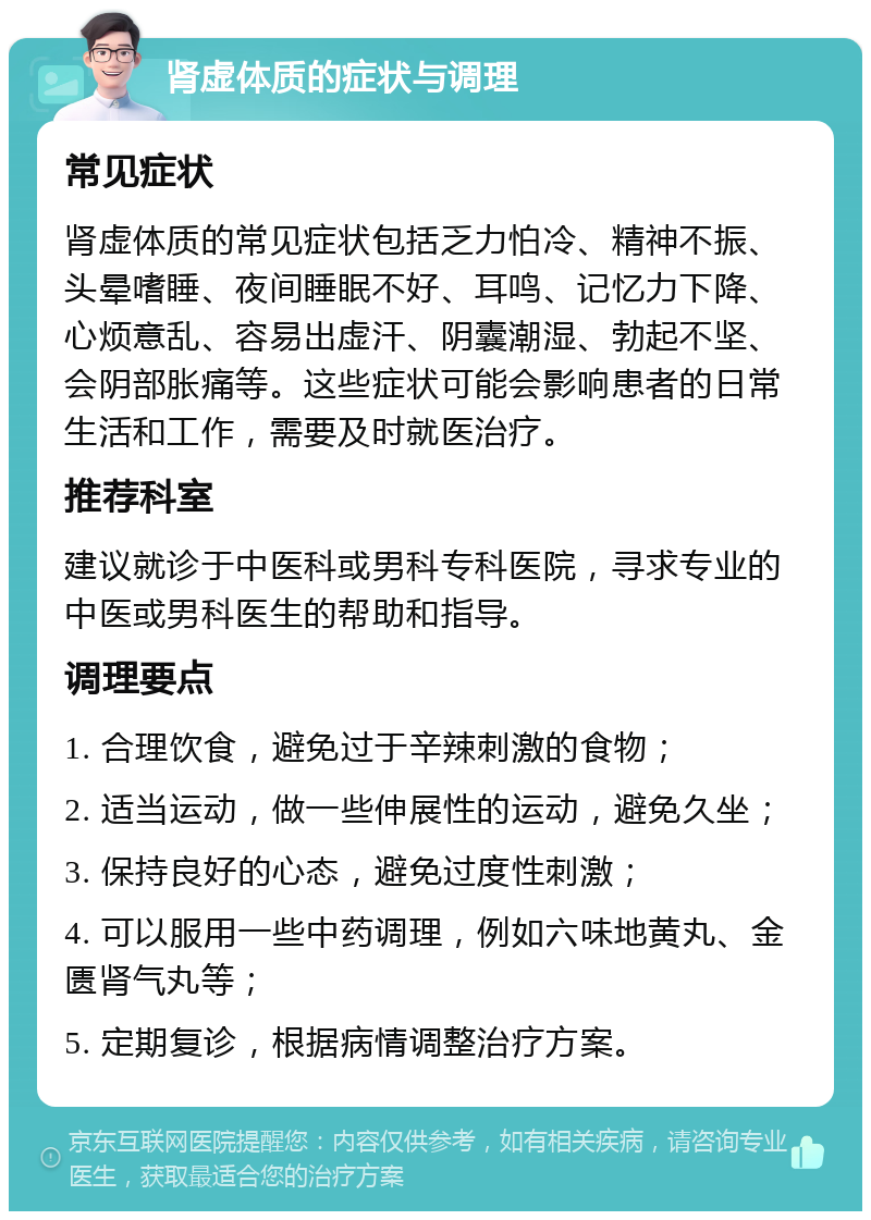 肾虚体质的症状与调理 常见症状 肾虚体质的常见症状包括乏力怕冷、精神不振、头晕嗜睡、夜间睡眠不好、耳鸣、记忆力下降、心烦意乱、容易出虚汗、阴囊潮湿、勃起不坚、会阴部胀痛等。这些症状可能会影响患者的日常生活和工作，需要及时就医治疗。 推荐科室 建议就诊于中医科或男科专科医院，寻求专业的中医或男科医生的帮助和指导。 调理要点 1. 合理饮食，避免过于辛辣刺激的食物； 2. 适当运动，做一些伸展性的运动，避免久坐； 3. 保持良好的心态，避免过度性刺激； 4. 可以服用一些中药调理，例如六味地黄丸、金匮肾气丸等； 5. 定期复诊，根据病情调整治疗方案。