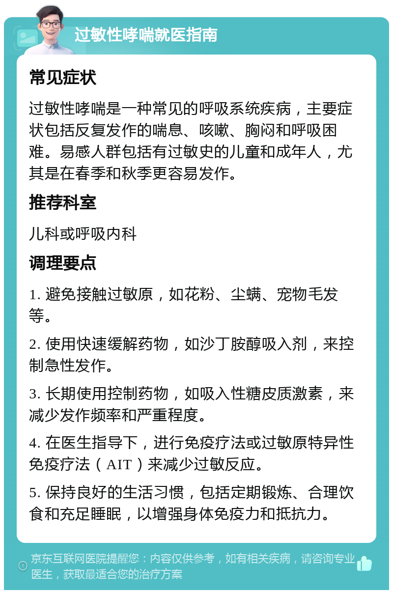 过敏性哮喘就医指南 常见症状 过敏性哮喘是一种常见的呼吸系统疾病，主要症状包括反复发作的喘息、咳嗽、胸闷和呼吸困难。易感人群包括有过敏史的儿童和成年人，尤其是在春季和秋季更容易发作。 推荐科室 儿科或呼吸内科 调理要点 1. 避免接触过敏原，如花粉、尘螨、宠物毛发等。 2. 使用快速缓解药物，如沙丁胺醇吸入剂，来控制急性发作。 3. 长期使用控制药物，如吸入性糖皮质激素，来减少发作频率和严重程度。 4. 在医生指导下，进行免疫疗法或过敏原特异性免疫疗法（AIT）来减少过敏反应。 5. 保持良好的生活习惯，包括定期锻炼、合理饮食和充足睡眠，以增强身体免疫力和抵抗力。