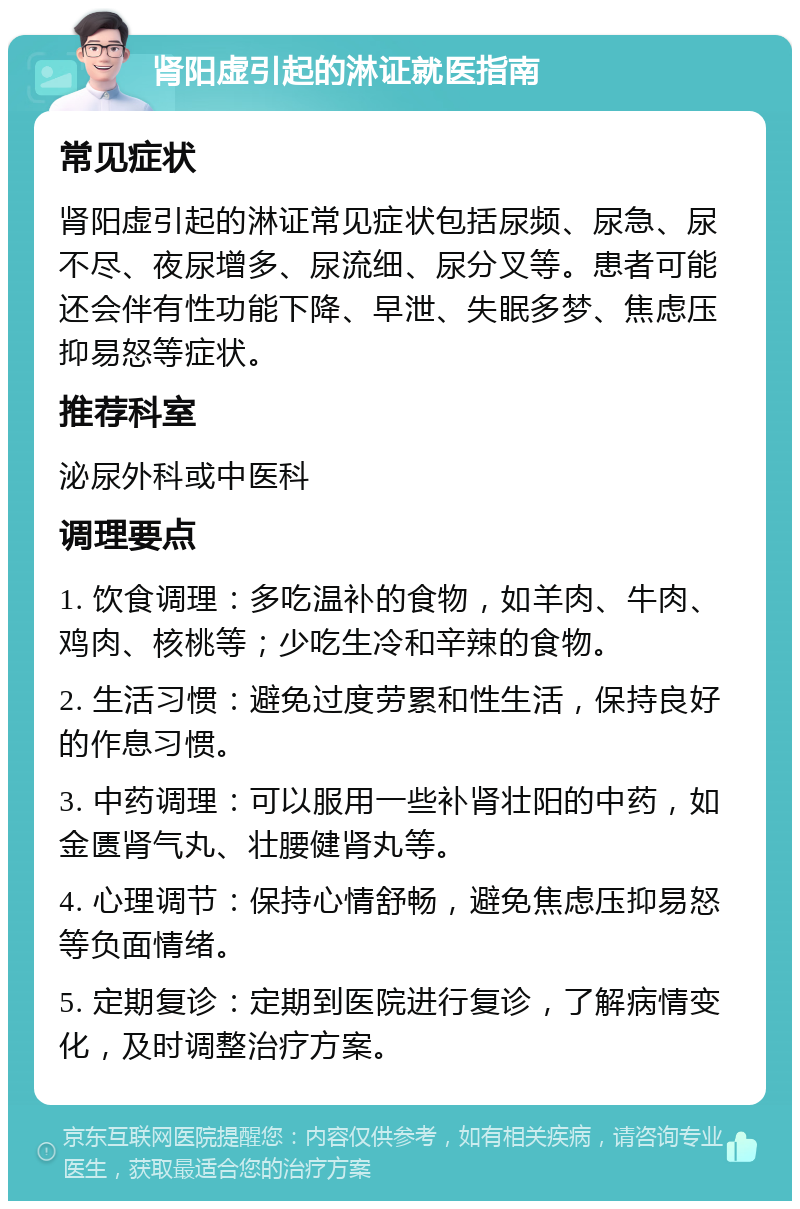 肾阳虚引起的淋证就医指南 常见症状 肾阳虚引起的淋证常见症状包括尿频、尿急、尿不尽、夜尿增多、尿流细、尿分叉等。患者可能还会伴有性功能下降、早泄、失眠多梦、焦虑压抑易怒等症状。 推荐科室 泌尿外科或中医科 调理要点 1. 饮食调理：多吃温补的食物，如羊肉、牛肉、鸡肉、核桃等；少吃生冷和辛辣的食物。 2. 生活习惯：避免过度劳累和性生活，保持良好的作息习惯。 3. 中药调理：可以服用一些补肾壮阳的中药，如金匮肾气丸、壮腰健肾丸等。 4. 心理调节：保持心情舒畅，避免焦虑压抑易怒等负面情绪。 5. 定期复诊：定期到医院进行复诊，了解病情变化，及时调整治疗方案。