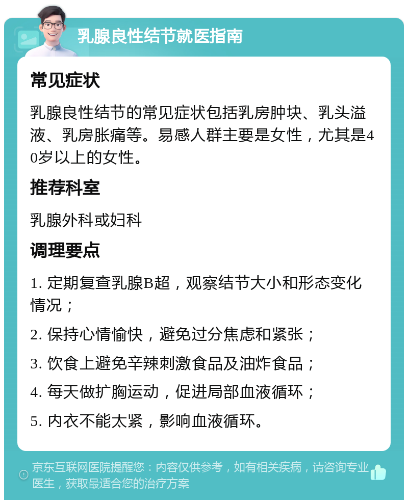 乳腺良性结节就医指南 常见症状 乳腺良性结节的常见症状包括乳房肿块、乳头溢液、乳房胀痛等。易感人群主要是女性，尤其是40岁以上的女性。 推荐科室 乳腺外科或妇科 调理要点 1. 定期复查乳腺B超，观察结节大小和形态变化情况； 2. 保持心情愉快，避免过分焦虑和紧张； 3. 饮食上避免辛辣刺激食品及油炸食品； 4. 每天做扩胸运动，促进局部血液循环； 5. 内衣不能太紧，影响血液循环。