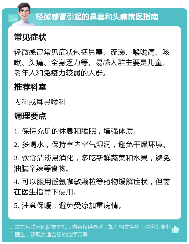 轻微感冒引起的鼻塞和头痛就医指南 常见症状 轻微感冒常见症状包括鼻塞、流涕、喉咙痛、咳嗽、头痛、全身乏力等。易感人群主要是儿童、老年人和免疫力较弱的人群。 推荐科室 内科或耳鼻喉科 调理要点 1. 保持充足的休息和睡眠，增强体质。 2. 多喝水，保持室内空气湿润，避免干燥环境。 3. 饮食清淡易消化，多吃新鲜蔬菜和水果，避免油腻辛辣等食物。 4. 可以服用酚氨咖敏颗粒等药物缓解症状，但需在医生指导下使用。 5. 注意保暖，避免受凉加重病情。