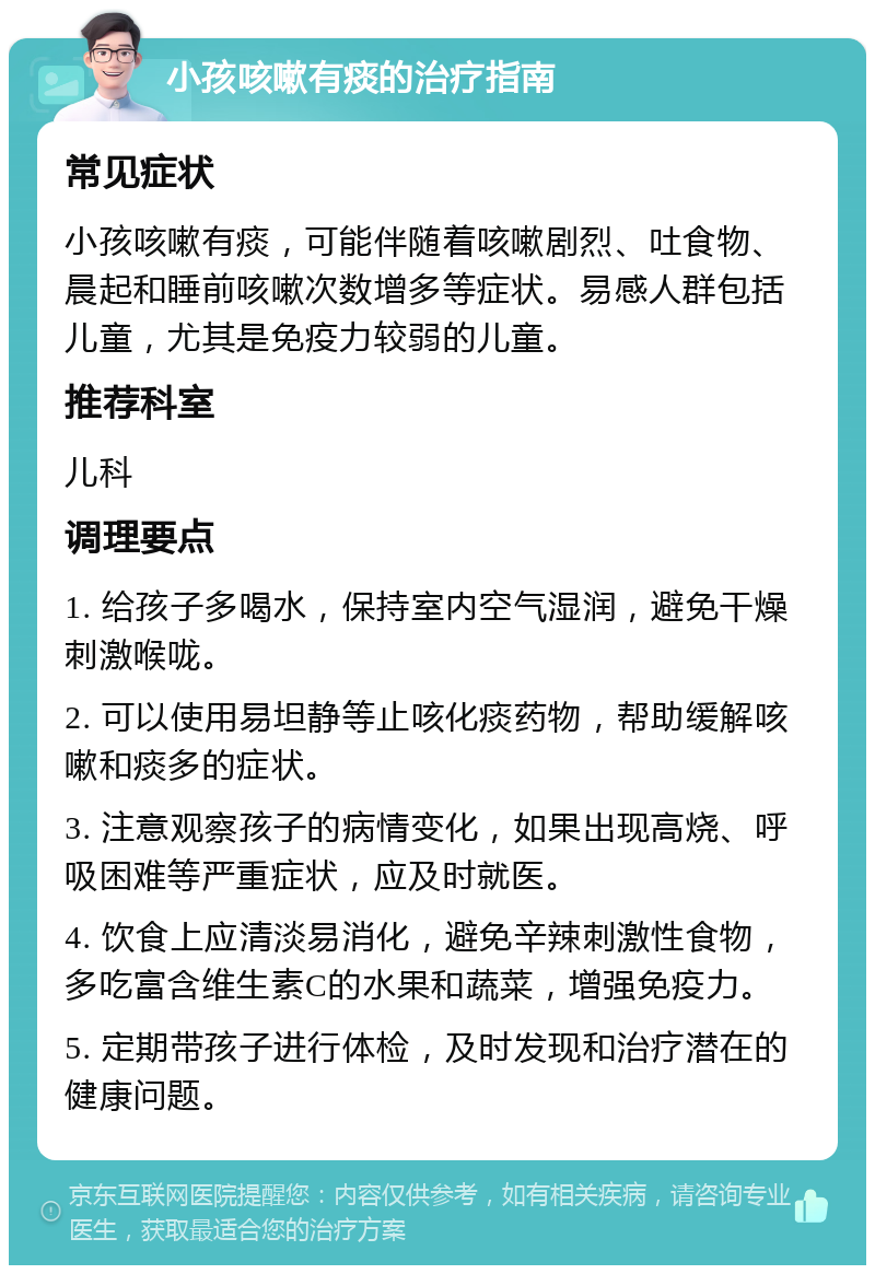 小孩咳嗽有痰的治疗指南 常见症状 小孩咳嗽有痰，可能伴随着咳嗽剧烈、吐食物、晨起和睡前咳嗽次数增多等症状。易感人群包括儿童，尤其是免疫力较弱的儿童。 推荐科室 儿科 调理要点 1. 给孩子多喝水，保持室内空气湿润，避免干燥刺激喉咙。 2. 可以使用易坦静等止咳化痰药物，帮助缓解咳嗽和痰多的症状。 3. 注意观察孩子的病情变化，如果出现高烧、呼吸困难等严重症状，应及时就医。 4. 饮食上应清淡易消化，避免辛辣刺激性食物，多吃富含维生素C的水果和蔬菜，增强免疫力。 5. 定期带孩子进行体检，及时发现和治疗潜在的健康问题。