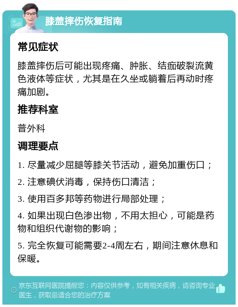 膝盖摔伤恢复指南 常见症状 膝盖摔伤后可能出现疼痛、肿胀、结痂破裂流黄色液体等症状，尤其是在久坐或躺着后再动时疼痛加剧。 推荐科室 普外科 调理要点 1. 尽量减少屈腿等膝关节活动，避免加重伤口； 2. 注意碘伏消毒，保持伤口清洁； 3. 使用百多邦等药物进行局部处理； 4. 如果出现白色渗出物，不用太担心，可能是药物和组织代谢物的影响； 5. 完全恢复可能需要2-4周左右，期间注意休息和保暖。