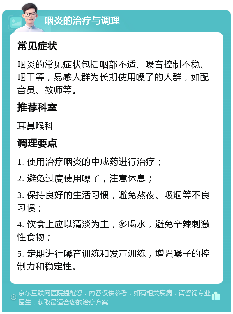 咽炎的治疗与调理 常见症状 咽炎的常见症状包括咽部不适、嗓音控制不稳、咽干等，易感人群为长期使用嗓子的人群，如配音员、教师等。 推荐科室 耳鼻喉科 调理要点 1. 使用治疗咽炎的中成药进行治疗； 2. 避免过度使用嗓子，注意休息； 3. 保持良好的生活习惯，避免熬夜、吸烟等不良习惯； 4. 饮食上应以清淡为主，多喝水，避免辛辣刺激性食物； 5. 定期进行嗓音训练和发声训练，增强嗓子的控制力和稳定性。