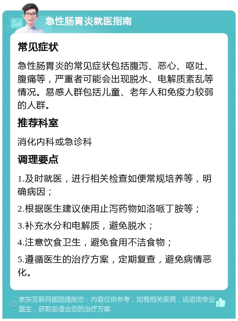 急性肠胃炎就医指南 常见症状 急性肠胃炎的常见症状包括腹泻、恶心、呕吐、腹痛等，严重者可能会出现脱水、电解质紊乱等情况。易感人群包括儿童、老年人和免疫力较弱的人群。 推荐科室 消化内科或急诊科 调理要点 1.及时就医，进行相关检查如便常规培养等，明确病因； 2.根据医生建议使用止泻药物如洛哌丁胺等； 3.补充水分和电解质，避免脱水； 4.注意饮食卫生，避免食用不洁食物； 5.遵循医生的治疗方案，定期复查，避免病情恶化。