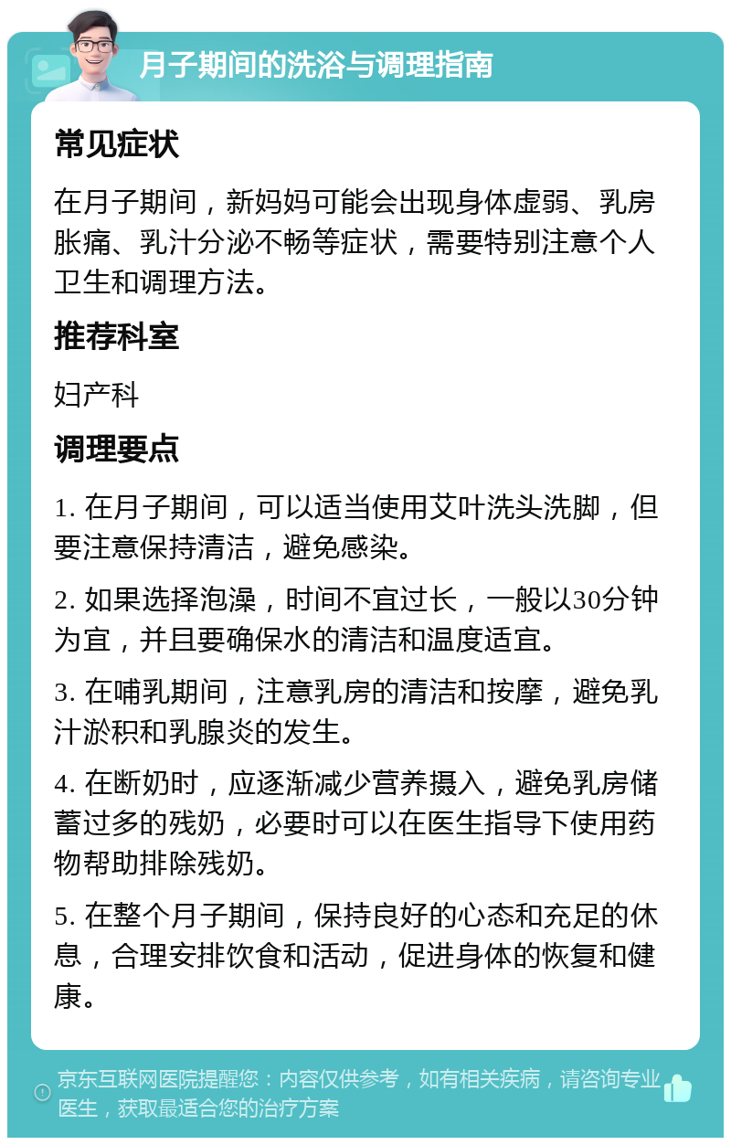 月子期间的洗浴与调理指南 常见症状 在月子期间，新妈妈可能会出现身体虚弱、乳房胀痛、乳汁分泌不畅等症状，需要特别注意个人卫生和调理方法。 推荐科室 妇产科 调理要点 1. 在月子期间，可以适当使用艾叶洗头洗脚，但要注意保持清洁，避免感染。 2. 如果选择泡澡，时间不宜过长，一般以30分钟为宜，并且要确保水的清洁和温度适宜。 3. 在哺乳期间，注意乳房的清洁和按摩，避免乳汁淤积和乳腺炎的发生。 4. 在断奶时，应逐渐减少营养摄入，避免乳房储蓄过多的残奶，必要时可以在医生指导下使用药物帮助排除残奶。 5. 在整个月子期间，保持良好的心态和充足的休息，合理安排饮食和活动，促进身体的恢复和健康。