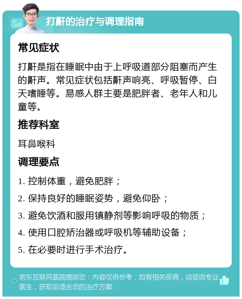 打鼾的治疗与调理指南 常见症状 打鼾是指在睡眠中由于上呼吸道部分阻塞而产生的鼾声。常见症状包括鼾声响亮、呼吸暂停、白天嗜睡等。易感人群主要是肥胖者、老年人和儿童等。 推荐科室 耳鼻喉科 调理要点 1. 控制体重，避免肥胖； 2. 保持良好的睡眠姿势，避免仰卧； 3. 避免饮酒和服用镇静剂等影响呼吸的物质； 4. 使用口腔矫治器或呼吸机等辅助设备； 5. 在必要时进行手术治疗。