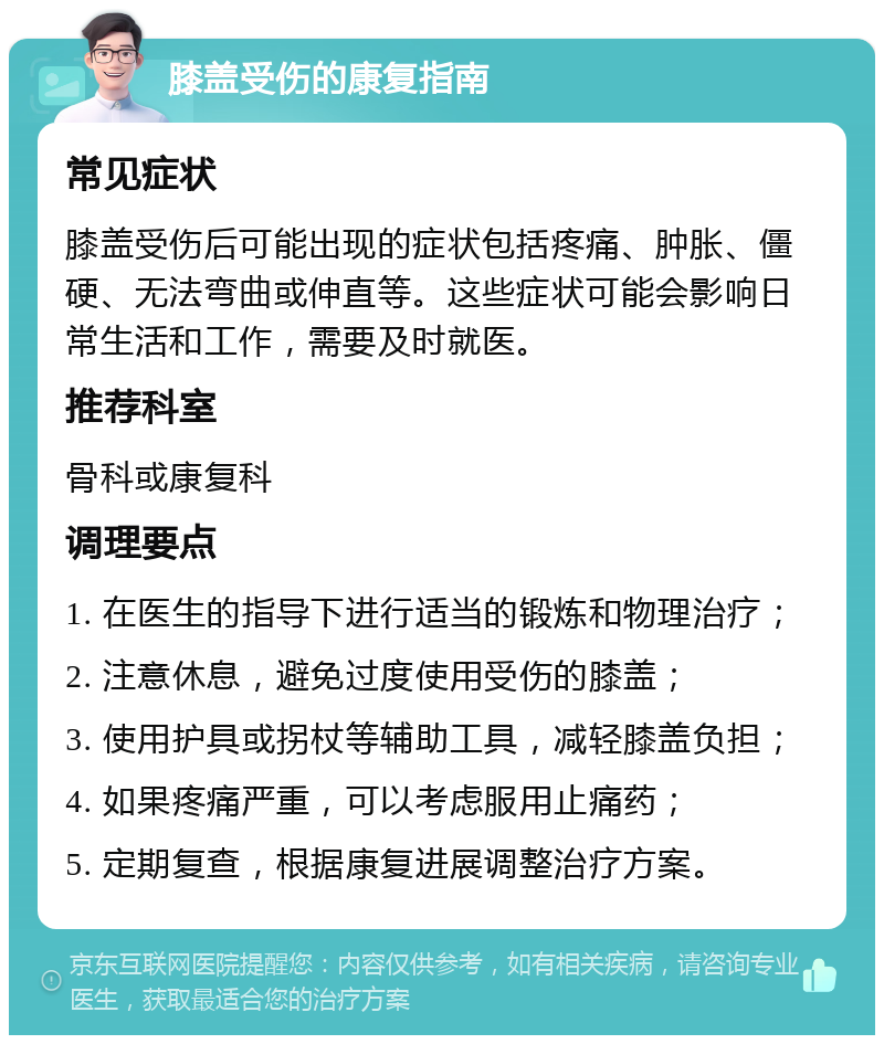 膝盖受伤的康复指南 常见症状 膝盖受伤后可能出现的症状包括疼痛、肿胀、僵硬、无法弯曲或伸直等。这些症状可能会影响日常生活和工作，需要及时就医。 推荐科室 骨科或康复科 调理要点 1. 在医生的指导下进行适当的锻炼和物理治疗； 2. 注意休息，避免过度使用受伤的膝盖； 3. 使用护具或拐杖等辅助工具，减轻膝盖负担； 4. 如果疼痛严重，可以考虑服用止痛药； 5. 定期复查，根据康复进展调整治疗方案。