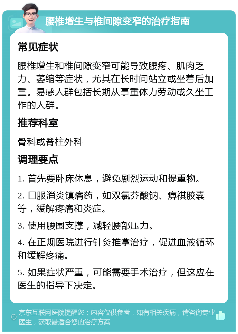 腰椎增生与椎间隙变窄的治疗指南 常见症状 腰椎增生和椎间隙变窄可能导致腰疼、肌肉乏力、萎缩等症状，尤其在长时间站立或坐着后加重。易感人群包括长期从事重体力劳动或久坐工作的人群。 推荐科室 骨科或脊柱外科 调理要点 1. 首先要卧床休息，避免剧烈运动和提重物。 2. 口服消炎镇痛药，如双氯芬酸钠、痹祺胶囊等，缓解疼痛和炎症。 3. 使用腰围支撑，减轻腰部压力。 4. 在正规医院进行针灸推拿治疗，促进血液循环和缓解疼痛。 5. 如果症状严重，可能需要手术治疗，但这应在医生的指导下决定。