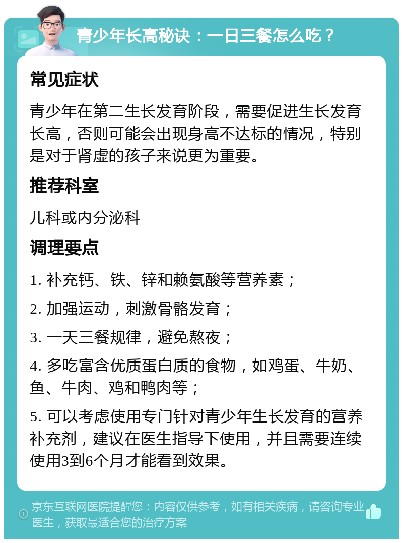 青少年长高秘诀：一日三餐怎么吃？ 常见症状 青少年在第二生长发育阶段，需要促进生长发育长高，否则可能会出现身高不达标的情况，特别是对于肾虚的孩子来说更为重要。 推荐科室 儿科或内分泌科 调理要点 1. 补充钙、铁、锌和赖氨酸等营养素； 2. 加强运动，刺激骨骼发育； 3. 一天三餐规律，避免熬夜； 4. 多吃富含优质蛋白质的食物，如鸡蛋、牛奶、鱼、牛肉、鸡和鸭肉等； 5. 可以考虑使用专门针对青少年生长发育的营养补充剂，建议在医生指导下使用，并且需要连续使用3到6个月才能看到效果。