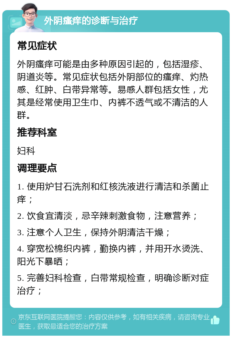 外阴瘙痒的诊断与治疗 常见症状 外阴瘙痒可能是由多种原因引起的，包括湿疹、阴道炎等。常见症状包括外阴部位的瘙痒、灼热感、红肿、白带异常等。易感人群包括女性，尤其是经常使用卫生巾、内裤不透气或不清洁的人群。 推荐科室 妇科 调理要点 1. 使用炉甘石洗剂和红核洗液进行清洁和杀菌止痒； 2. 饮食宜清淡，忌辛辣刺激食物，注意营养； 3. 注意个人卫生，保持外阴清洁干燥； 4. 穿宽松棉织内裤，勤换内裤，并用开水烫洗、阳光下暴晒； 5. 完善妇科检查，白带常规检查，明确诊断对症治疗；