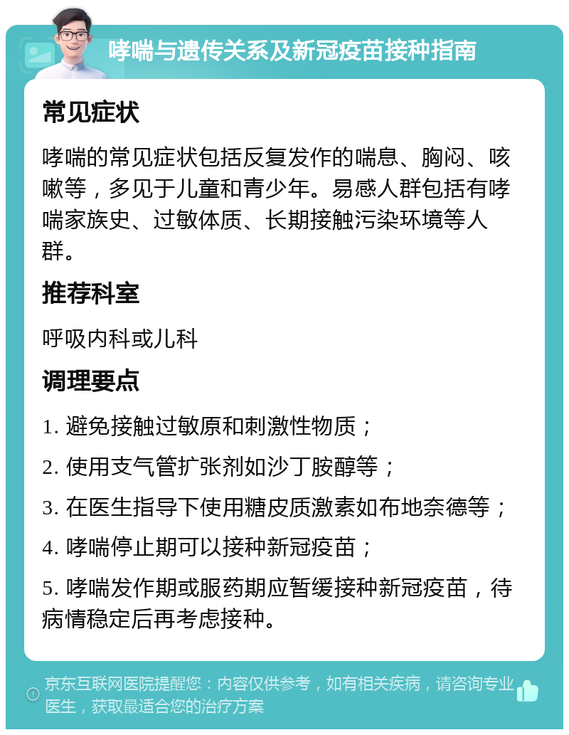 哮喘与遗传关系及新冠疫苗接种指南 常见症状 哮喘的常见症状包括反复发作的喘息、胸闷、咳嗽等，多见于儿童和青少年。易感人群包括有哮喘家族史、过敏体质、长期接触污染环境等人群。 推荐科室 呼吸内科或儿科 调理要点 1. 避免接触过敏原和刺激性物质； 2. 使用支气管扩张剂如沙丁胺醇等； 3. 在医生指导下使用糖皮质激素如布地奈德等； 4. 哮喘停止期可以接种新冠疫苗； 5. 哮喘发作期或服药期应暂缓接种新冠疫苗，待病情稳定后再考虑接种。