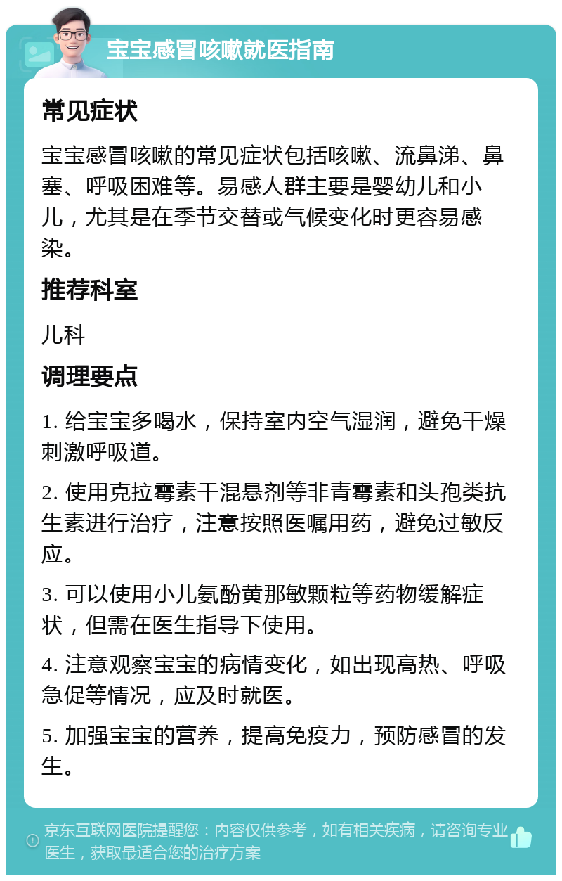 宝宝感冒咳嗽就医指南 常见症状 宝宝感冒咳嗽的常见症状包括咳嗽、流鼻涕、鼻塞、呼吸困难等。易感人群主要是婴幼儿和小儿，尤其是在季节交替或气候变化时更容易感染。 推荐科室 儿科 调理要点 1. 给宝宝多喝水，保持室内空气湿润，避免干燥刺激呼吸道。 2. 使用克拉霉素干混悬剂等非青霉素和头孢类抗生素进行治疗，注意按照医嘱用药，避免过敏反应。 3. 可以使用小儿氨酚黄那敏颗粒等药物缓解症状，但需在医生指导下使用。 4. 注意观察宝宝的病情变化，如出现高热、呼吸急促等情况，应及时就医。 5. 加强宝宝的营养，提高免疫力，预防感冒的发生。