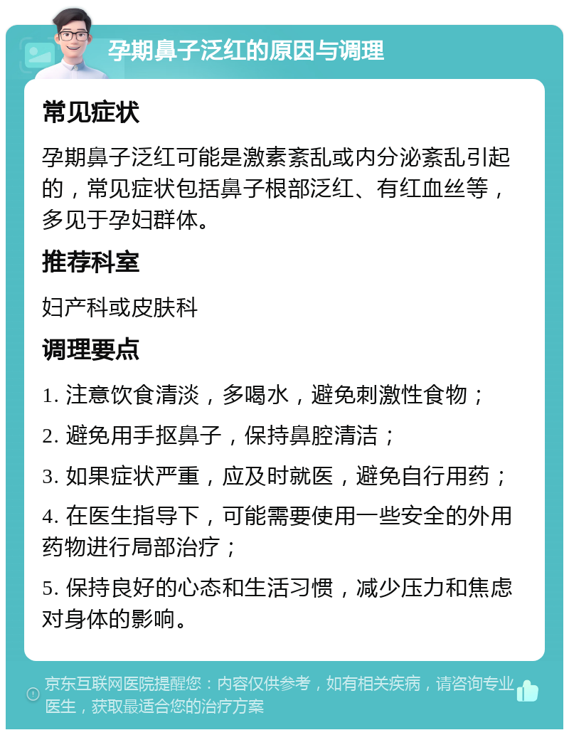 孕期鼻子泛红的原因与调理 常见症状 孕期鼻子泛红可能是激素紊乱或内分泌紊乱引起的，常见症状包括鼻子根部泛红、有红血丝等，多见于孕妇群体。 推荐科室 妇产科或皮肤科 调理要点 1. 注意饮食清淡，多喝水，避免刺激性食物； 2. 避免用手抠鼻子，保持鼻腔清洁； 3. 如果症状严重，应及时就医，避免自行用药； 4. 在医生指导下，可能需要使用一些安全的外用药物进行局部治疗； 5. 保持良好的心态和生活习惯，减少压力和焦虑对身体的影响。