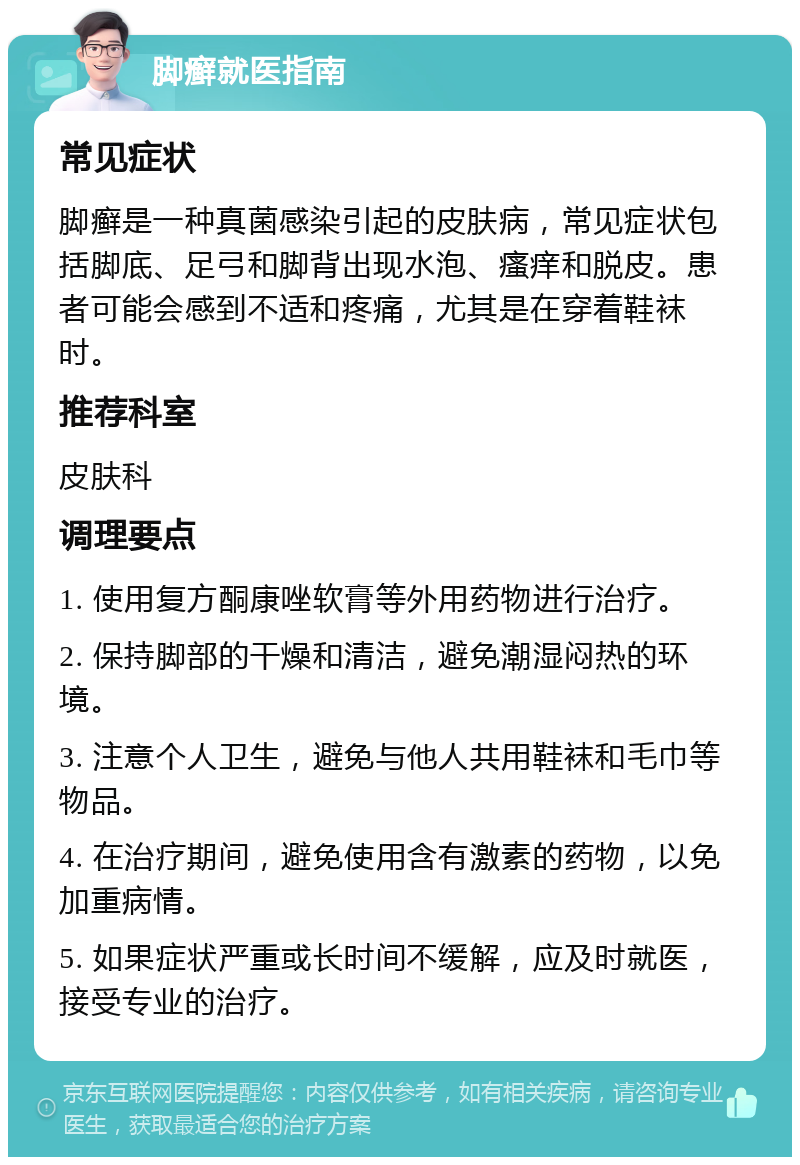 脚癣就医指南 常见症状 脚癣是一种真菌感染引起的皮肤病，常见症状包括脚底、足弓和脚背出现水泡、瘙痒和脱皮。患者可能会感到不适和疼痛，尤其是在穿着鞋袜时。 推荐科室 皮肤科 调理要点 1. 使用复方酮康唑软膏等外用药物进行治疗。 2. 保持脚部的干燥和清洁，避免潮湿闷热的环境。 3. 注意个人卫生，避免与他人共用鞋袜和毛巾等物品。 4. 在治疗期间，避免使用含有激素的药物，以免加重病情。 5. 如果症状严重或长时间不缓解，应及时就医，接受专业的治疗。