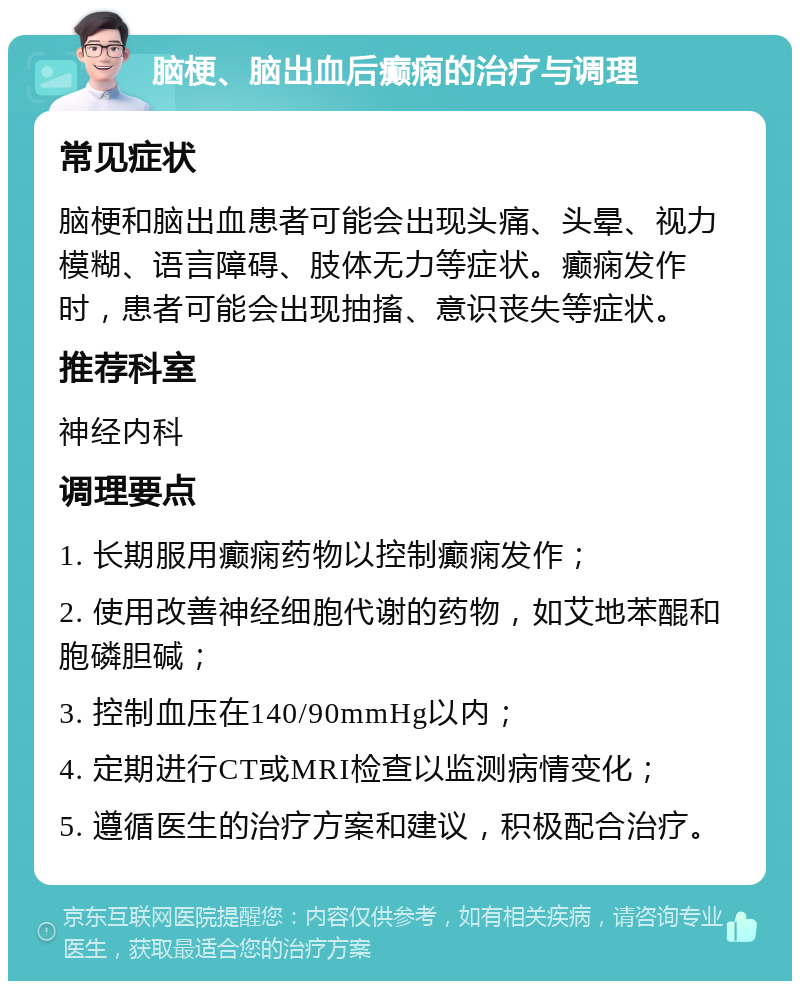 脑梗、脑出血后癫痫的治疗与调理 常见症状 脑梗和脑出血患者可能会出现头痛、头晕、视力模糊、语言障碍、肢体无力等症状。癫痫发作时，患者可能会出现抽搐、意识丧失等症状。 推荐科室 神经内科 调理要点 1. 长期服用癫痫药物以控制癫痫发作； 2. 使用改善神经细胞代谢的药物，如艾地苯醌和胞磷胆碱； 3. 控制血压在140/90mmHg以内； 4. 定期进行CT或MRI检查以监测病情变化； 5. 遵循医生的治疗方案和建议，积极配合治疗。