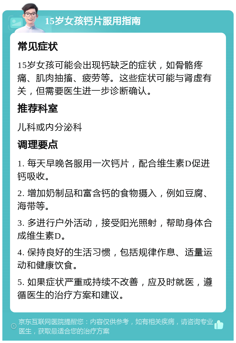 15岁女孩钙片服用指南 常见症状 15岁女孩可能会出现钙缺乏的症状，如骨骼疼痛、肌肉抽搐、疲劳等。这些症状可能与肾虚有关，但需要医生进一步诊断确认。 推荐科室 儿科或内分泌科 调理要点 1. 每天早晚各服用一次钙片，配合维生素D促进钙吸收。 2. 增加奶制品和富含钙的食物摄入，例如豆腐、海带等。 3. 多进行户外活动，接受阳光照射，帮助身体合成维生素D。 4. 保持良好的生活习惯，包括规律作息、适量运动和健康饮食。 5. 如果症状严重或持续不改善，应及时就医，遵循医生的治疗方案和建议。