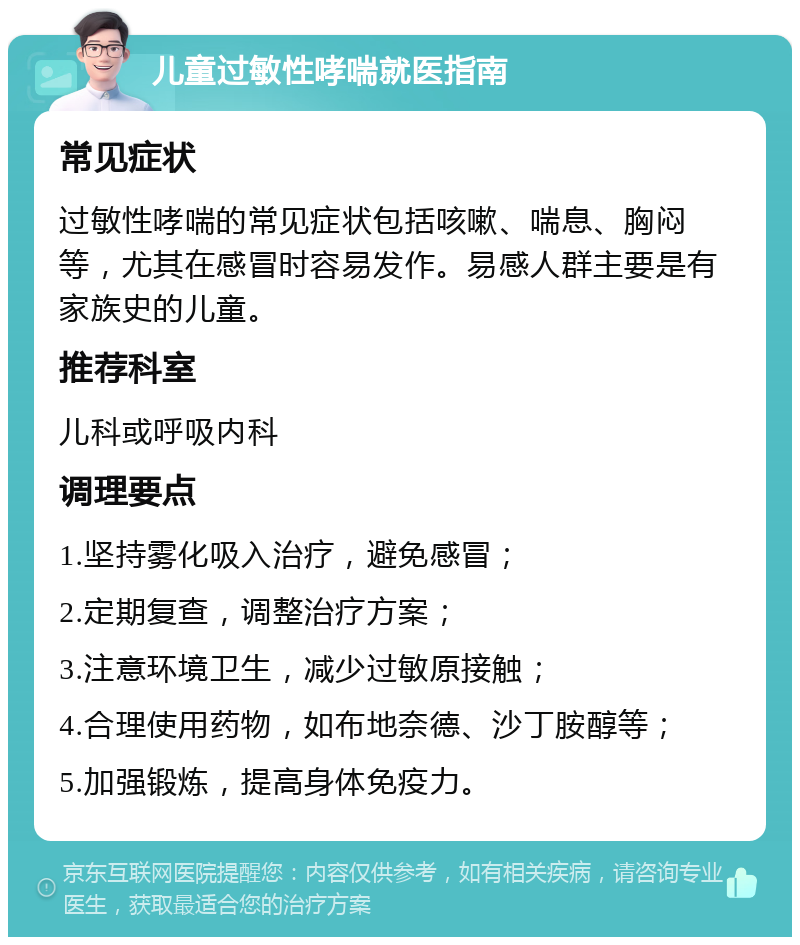 儿童过敏性哮喘就医指南 常见症状 过敏性哮喘的常见症状包括咳嗽、喘息、胸闷等，尤其在感冒时容易发作。易感人群主要是有家族史的儿童。 推荐科室 儿科或呼吸内科 调理要点 1.坚持雾化吸入治疗，避免感冒； 2.定期复查，调整治疗方案； 3.注意环境卫生，减少过敏原接触； 4.合理使用药物，如布地奈德、沙丁胺醇等； 5.加强锻炼，提高身体免疫力。