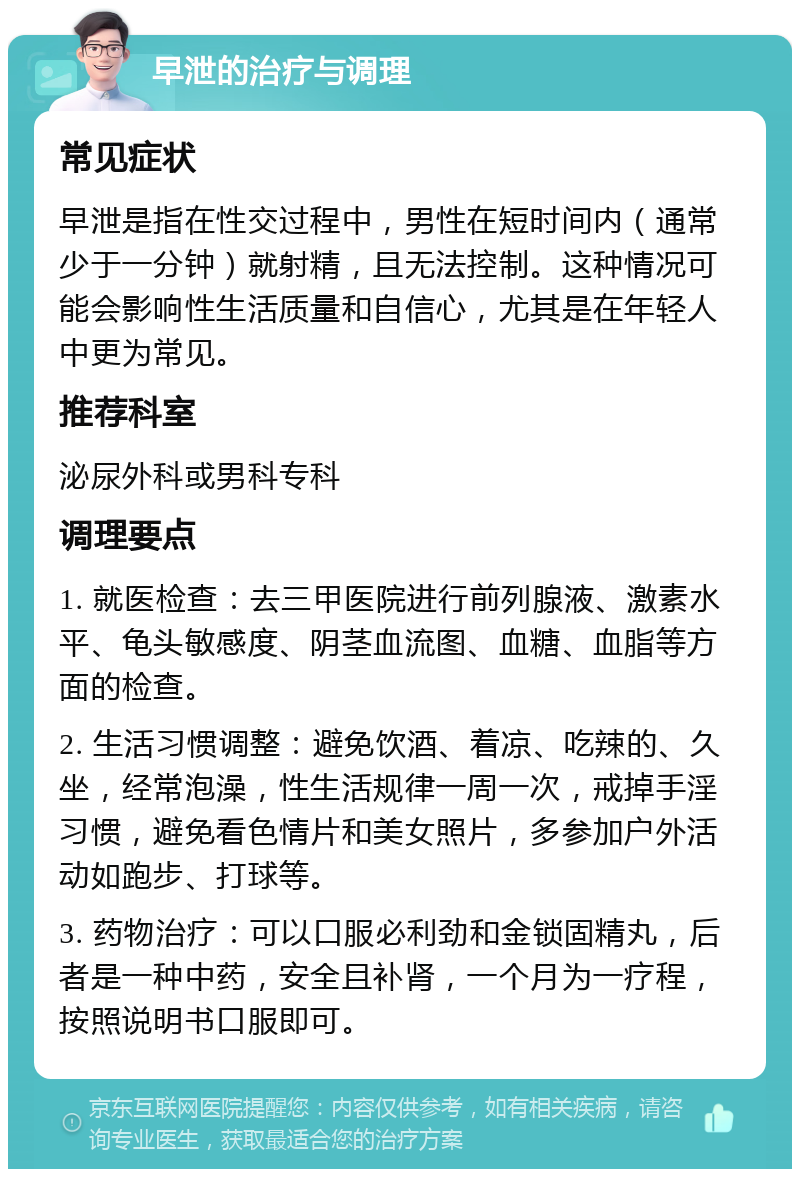 早泄的治疗与调理 常见症状 早泄是指在性交过程中，男性在短时间内（通常少于一分钟）就射精，且无法控制。这种情况可能会影响性生活质量和自信心，尤其是在年轻人中更为常见。 推荐科室 泌尿外科或男科专科 调理要点 1. 就医检查：去三甲医院进行前列腺液、激素水平、龟头敏感度、阴茎血流图、血糖、血脂等方面的检查。 2. 生活习惯调整：避免饮酒、着凉、吃辣的、久坐，经常泡澡，性生活规律一周一次，戒掉手淫习惯，避免看色情片和美女照片，多参加户外活动如跑步、打球等。 3. 药物治疗：可以口服必利劲和金锁固精丸，后者是一种中药，安全且补肾，一个月为一疗程，按照说明书口服即可。