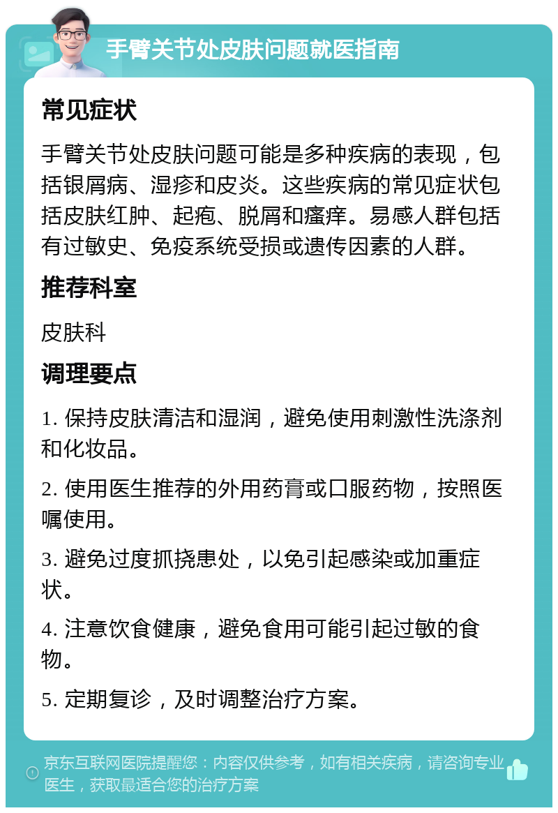 手臂关节处皮肤问题就医指南 常见症状 手臂关节处皮肤问题可能是多种疾病的表现，包括银屑病、湿疹和皮炎。这些疾病的常见症状包括皮肤红肿、起疱、脱屑和瘙痒。易感人群包括有过敏史、免疫系统受损或遗传因素的人群。 推荐科室 皮肤科 调理要点 1. 保持皮肤清洁和湿润，避免使用刺激性洗涤剂和化妆品。 2. 使用医生推荐的外用药膏或口服药物，按照医嘱使用。 3. 避免过度抓挠患处，以免引起感染或加重症状。 4. 注意饮食健康，避免食用可能引起过敏的食物。 5. 定期复诊，及时调整治疗方案。