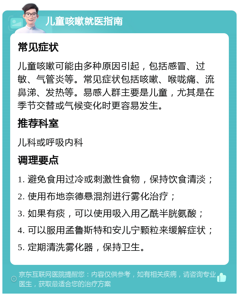 儿童咳嗽就医指南 常见症状 儿童咳嗽可能由多种原因引起，包括感冒、过敏、气管炎等。常见症状包括咳嗽、喉咙痛、流鼻涕、发热等。易感人群主要是儿童，尤其是在季节交替或气候变化时更容易发生。 推荐科室 儿科或呼吸内科 调理要点 1. 避免食用过冷或刺激性食物，保持饮食清淡； 2. 使用布地奈德悬混剂进行雾化治疗； 3. 如果有痰，可以使用吸入用乙酰半胱氨酸； 4. 可以服用孟鲁斯特和安儿宁颗粒来缓解症状； 5. 定期清洗雾化器，保持卫生。