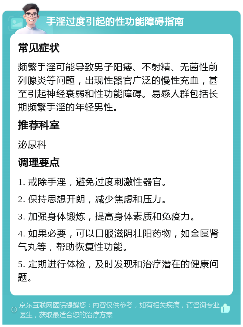 手淫过度引起的性功能障碍指南 常见症状 频繁手淫可能导致男子阳痿、不射精、无菌性前列腺炎等问题，出现性器官广泛的慢性充血，甚至引起神经衰弱和性功能障碍。易感人群包括长期频繁手淫的年轻男性。 推荐科室 泌尿科 调理要点 1. 戒除手淫，避免过度刺激性器官。 2. 保持思想开朗，减少焦虑和压力。 3. 加强身体锻炼，提高身体素质和免疫力。 4. 如果必要，可以口服滋阴壮阳药物，如金匮肾气丸等，帮助恢复性功能。 5. 定期进行体检，及时发现和治疗潜在的健康问题。