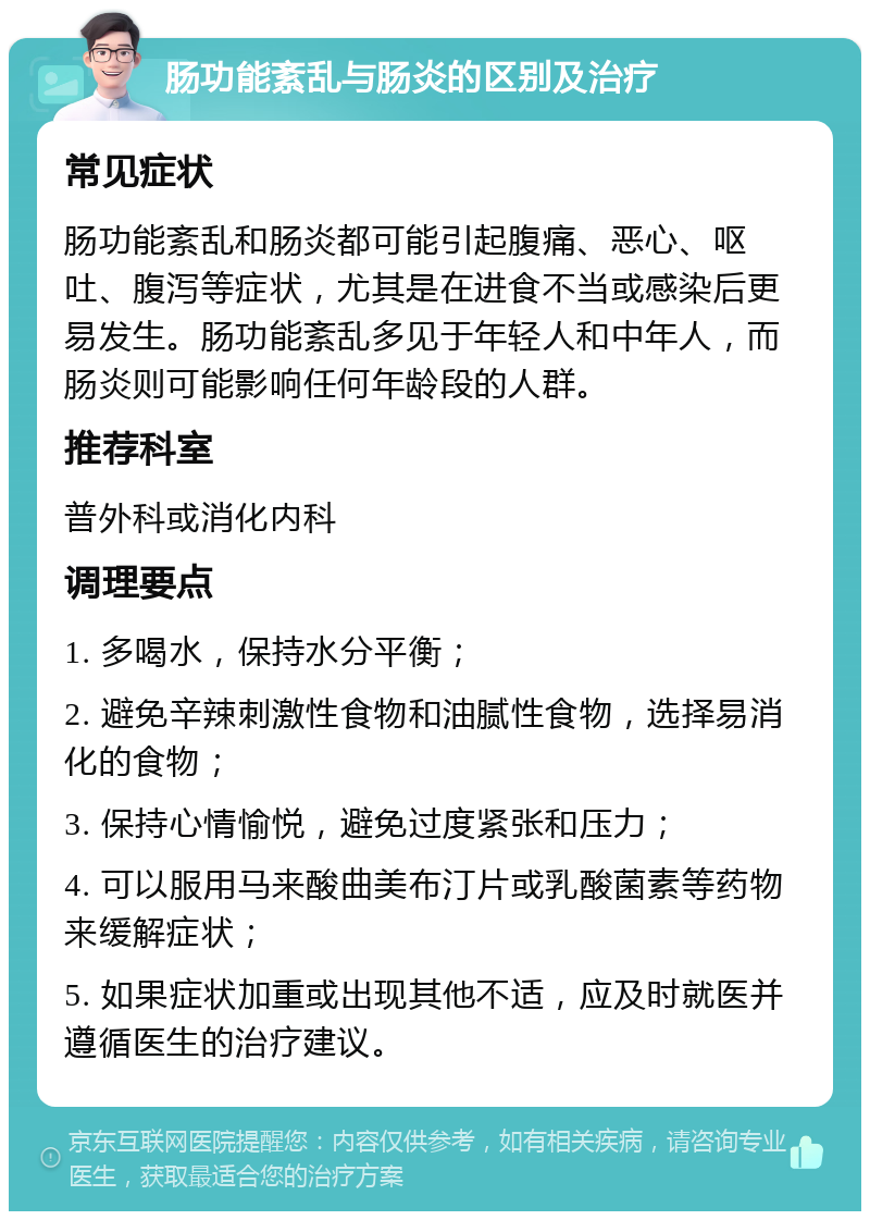 肠功能紊乱与肠炎的区别及治疗 常见症状 肠功能紊乱和肠炎都可能引起腹痛、恶心、呕吐、腹泻等症状，尤其是在进食不当或感染后更易发生。肠功能紊乱多见于年轻人和中年人，而肠炎则可能影响任何年龄段的人群。 推荐科室 普外科或消化内科 调理要点 1. 多喝水，保持水分平衡； 2. 避免辛辣刺激性食物和油腻性食物，选择易消化的食物； 3. 保持心情愉悦，避免过度紧张和压力； 4. 可以服用马来酸曲美布汀片或乳酸菌素等药物来缓解症状； 5. 如果症状加重或出现其他不适，应及时就医并遵循医生的治疗建议。