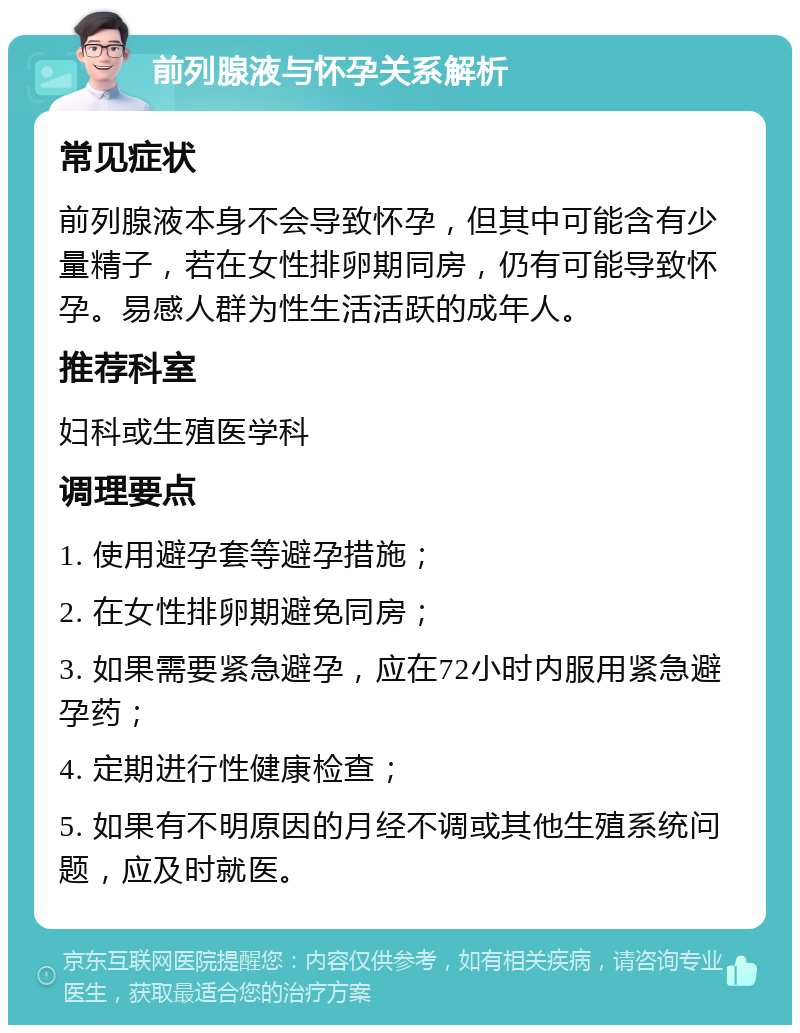 前列腺液与怀孕关系解析 常见症状 前列腺液本身不会导致怀孕，但其中可能含有少量精子，若在女性排卵期同房，仍有可能导致怀孕。易感人群为性生活活跃的成年人。 推荐科室 妇科或生殖医学科 调理要点 1. 使用避孕套等避孕措施； 2. 在女性排卵期避免同房； 3. 如果需要紧急避孕，应在72小时内服用紧急避孕药； 4. 定期进行性健康检查； 5. 如果有不明原因的月经不调或其他生殖系统问题，应及时就医。