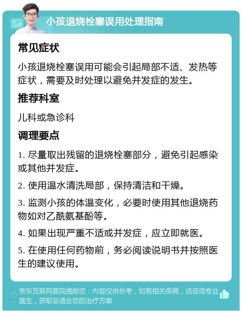 小孩退烧栓塞误用处理指南 常见症状 小孩退烧栓塞误用可能会引起局部不适、发热等症状，需要及时处理以避免并发症的发生。 推荐科室 儿科或急诊科 调理要点 1. 尽量取出残留的退烧栓塞部分，避免引起感染或其他并发症。 2. 使用温水清洗局部，保持清洁和干燥。 3. 监测小孩的体温变化，必要时使用其他退烧药物如对乙酰氨基酚等。 4. 如果出现严重不适或并发症，应立即就医。 5. 在使用任何药物前，务必阅读说明书并按照医生的建议使用。