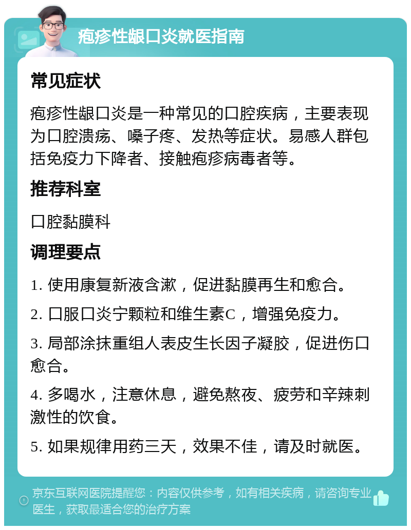 疱疹性龈口炎就医指南 常见症状 疱疹性龈口炎是一种常见的口腔疾病，主要表现为口腔溃疡、嗓子疼、发热等症状。易感人群包括免疫力下降者、接触疱疹病毒者等。 推荐科室 口腔黏膜科 调理要点 1. 使用康复新液含漱，促进黏膜再生和愈合。 2. 口服口炎宁颗粒和维生素C，增强免疫力。 3. 局部涂抹重组人表皮生长因子凝胶，促进伤口愈合。 4. 多喝水，注意休息，避免熬夜、疲劳和辛辣刺激性的饮食。 5. 如果规律用药三天，效果不佳，请及时就医。