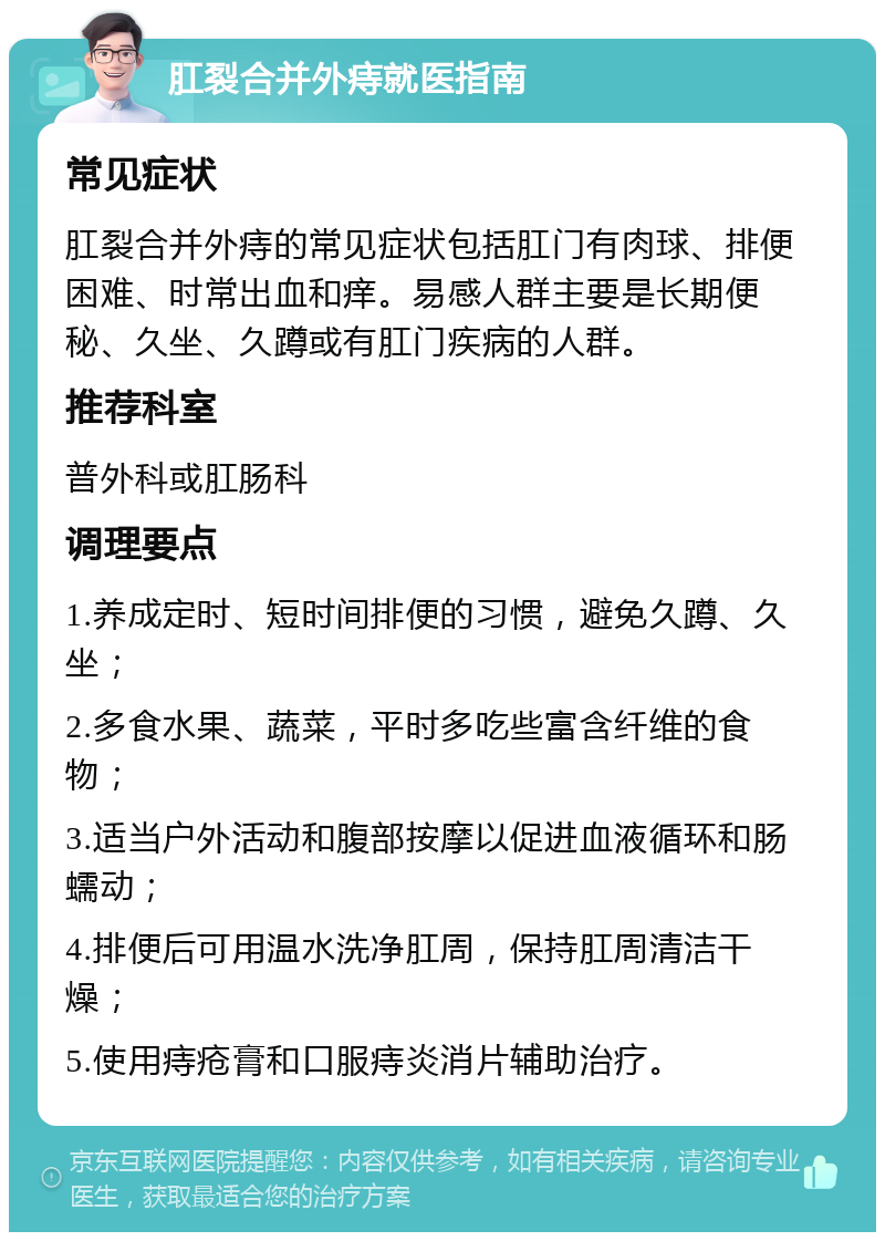 肛裂合并外痔就医指南 常见症状 肛裂合并外痔的常见症状包括肛门有肉球、排便困难、时常出血和痒。易感人群主要是长期便秘、久坐、久蹲或有肛门疾病的人群。 推荐科室 普外科或肛肠科 调理要点 1.养成定时、短时间排便的习惯，避免久蹲、久坐； 2.多食水果、蔬菜，平时多吃些富含纤维的食物； 3.适当户外活动和腹部按摩以促进血液循环和肠蠕动； 4.排便后可用温水洗净肛周，保持肛周清洁干燥； 5.使用痔疮膏和口服痔炎消片辅助治疗。