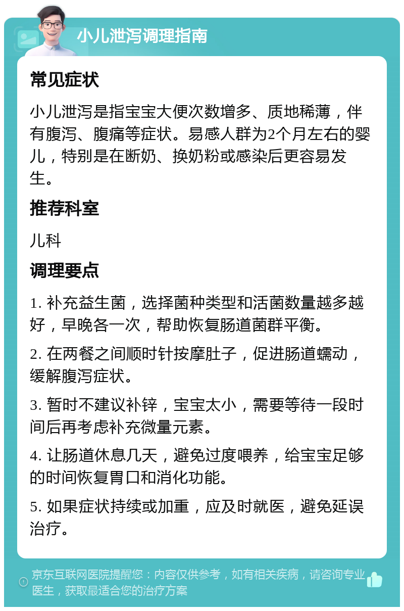 小儿泄泻调理指南 常见症状 小儿泄泻是指宝宝大便次数增多、质地稀薄，伴有腹泻、腹痛等症状。易感人群为2个月左右的婴儿，特别是在断奶、换奶粉或感染后更容易发生。 推荐科室 儿科 调理要点 1. 补充益生菌，选择菌种类型和活菌数量越多越好，早晚各一次，帮助恢复肠道菌群平衡。 2. 在两餐之间顺时针按摩肚子，促进肠道蠕动，缓解腹泻症状。 3. 暂时不建议补锌，宝宝太小，需要等待一段时间后再考虑补充微量元素。 4. 让肠道休息几天，避免过度喂养，给宝宝足够的时间恢复胃口和消化功能。 5. 如果症状持续或加重，应及时就医，避免延误治疗。