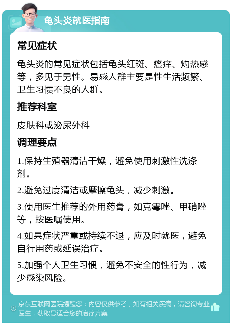 龟头炎就医指南 常见症状 龟头炎的常见症状包括龟头红斑、瘙痒、灼热感等，多见于男性。易感人群主要是性生活频繁、卫生习惯不良的人群。 推荐科室 皮肤科或泌尿外科 调理要点 1.保持生殖器清洁干燥，避免使用刺激性洗涤剂。 2.避免过度清洁或摩擦龟头，减少刺激。 3.使用医生推荐的外用药膏，如克霉唑、甲硝唑等，按医嘱使用。 4.如果症状严重或持续不退，应及时就医，避免自行用药或延误治疗。 5.加强个人卫生习惯，避免不安全的性行为，减少感染风险。