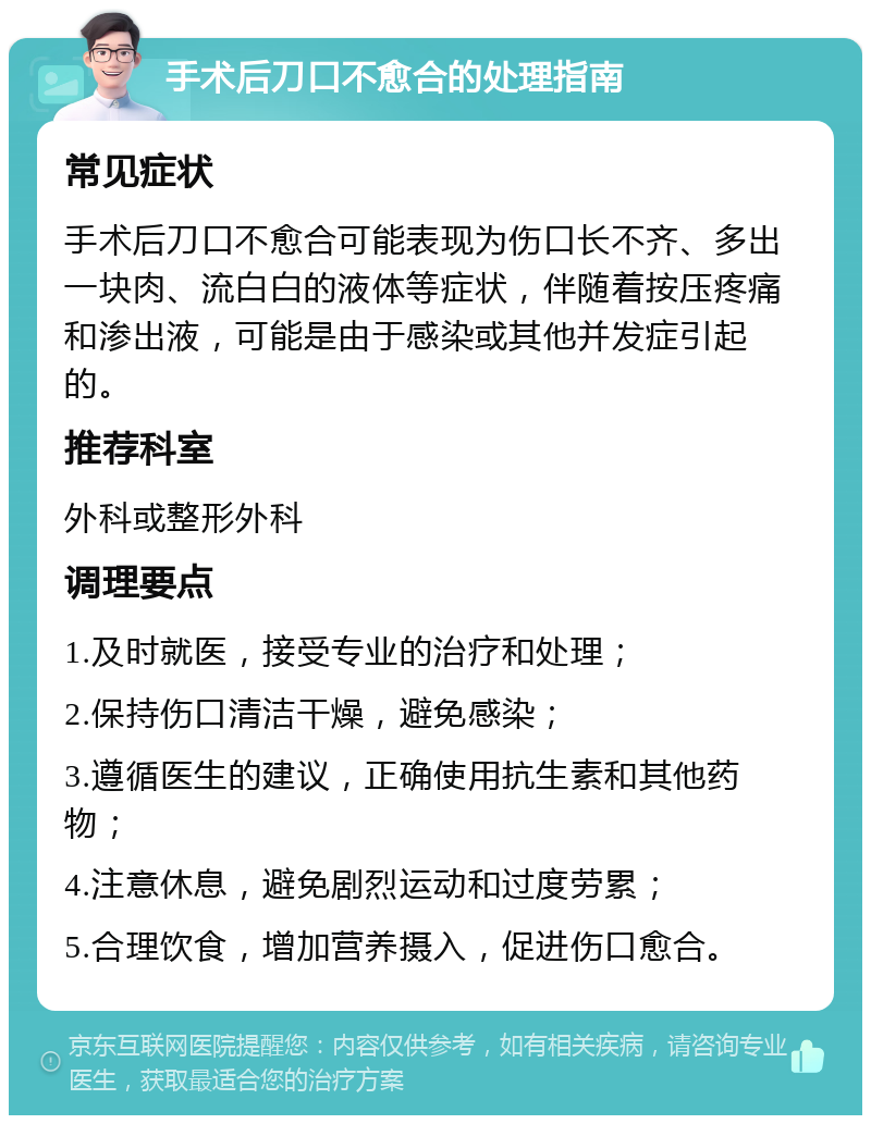 手术后刀口不愈合的处理指南 常见症状 手术后刀口不愈合可能表现为伤口长不齐、多出一块肉、流白白的液体等症状，伴随着按压疼痛和渗出液，可能是由于感染或其他并发症引起的。 推荐科室 外科或整形外科 调理要点 1.及时就医，接受专业的治疗和处理； 2.保持伤口清洁干燥，避免感染； 3.遵循医生的建议，正确使用抗生素和其他药物； 4.注意休息，避免剧烈运动和过度劳累； 5.合理饮食，增加营养摄入，促进伤口愈合。