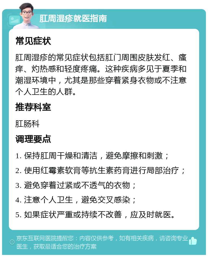 肛周湿疹就医指南 常见症状 肛周湿疹的常见症状包括肛门周围皮肤发红、瘙痒、灼热感和轻度疼痛。这种疾病多见于夏季和潮湿环境中，尤其是那些穿着紧身衣物或不注意个人卫生的人群。 推荐科室 肛肠科 调理要点 1. 保持肛周干燥和清洁，避免摩擦和刺激； 2. 使用红霉素软膏等抗生素药膏进行局部治疗； 3. 避免穿着过紧或不透气的衣物； 4. 注意个人卫生，避免交叉感染； 5. 如果症状严重或持续不改善，应及时就医。