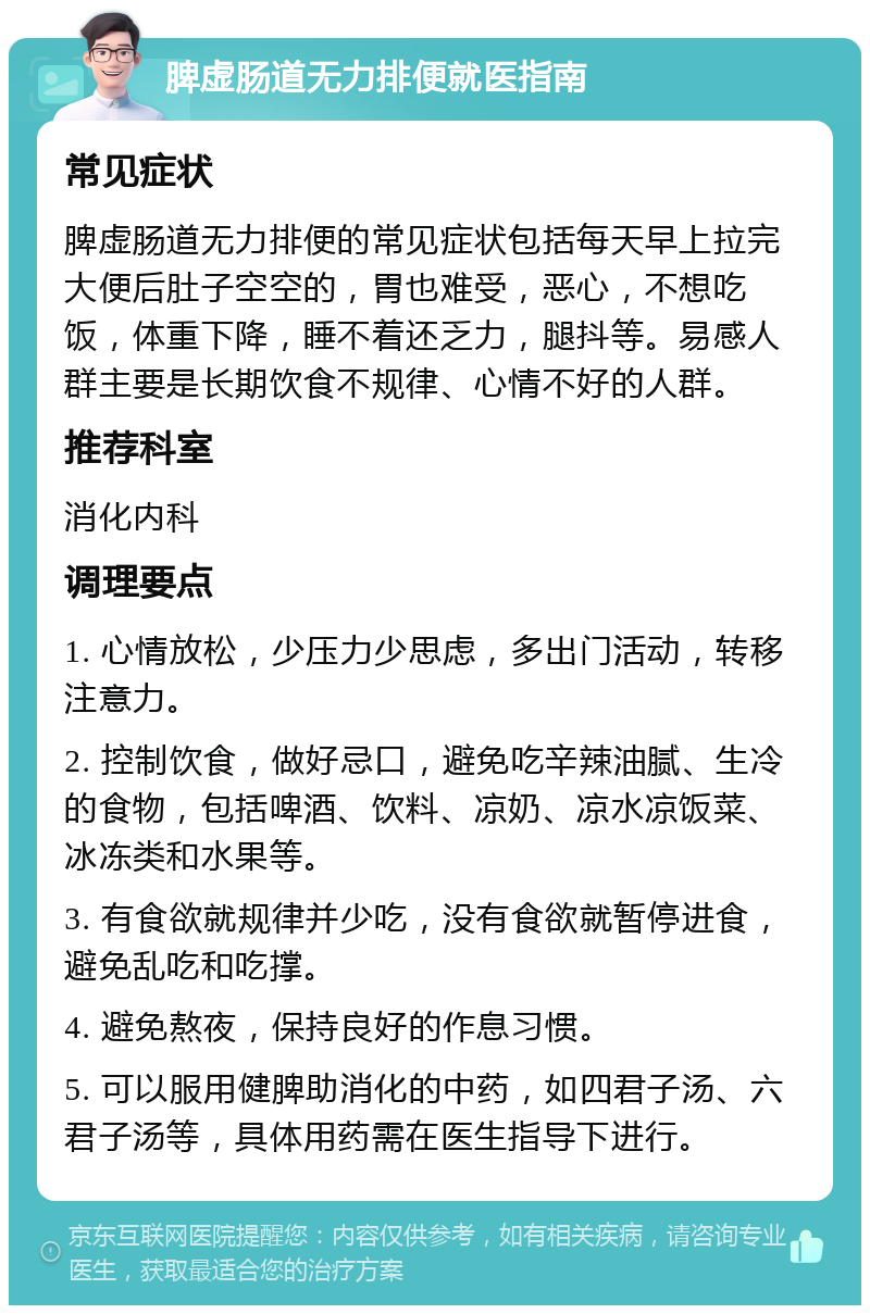 脾虚肠道无力排便就医指南 常见症状 脾虚肠道无力排便的常见症状包括每天早上拉完大便后肚子空空的，胃也难受，恶心，不想吃饭，体重下降，睡不着还乏力，腿抖等。易感人群主要是长期饮食不规律、心情不好的人群。 推荐科室 消化内科 调理要点 1. 心情放松，少压力少思虑，多出门活动，转移注意力。 2. 控制饮食，做好忌口，避免吃辛辣油腻、生冷的食物，包括啤酒、饮料、凉奶、凉水凉饭菜、冰冻类和水果等。 3. 有食欲就规律并少吃，没有食欲就暂停进食，避免乱吃和吃撑。 4. 避免熬夜，保持良好的作息习惯。 5. 可以服用健脾助消化的中药，如四君子汤、六君子汤等，具体用药需在医生指导下进行。