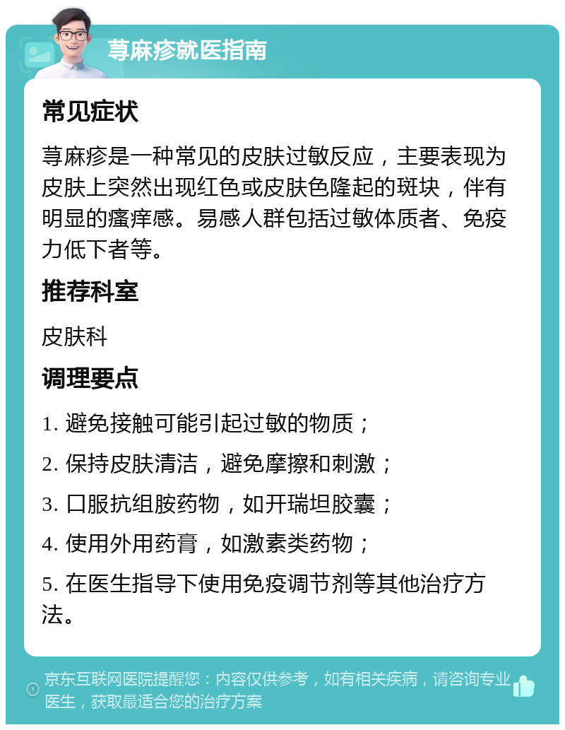 荨麻疹就医指南 常见症状 荨麻疹是一种常见的皮肤过敏反应，主要表现为皮肤上突然出现红色或皮肤色隆起的斑块，伴有明显的瘙痒感。易感人群包括过敏体质者、免疫力低下者等。 推荐科室 皮肤科 调理要点 1. 避免接触可能引起过敏的物质； 2. 保持皮肤清洁，避免摩擦和刺激； 3. 口服抗组胺药物，如开瑞坦胶囊； 4. 使用外用药膏，如激素类药物； 5. 在医生指导下使用免疫调节剂等其他治疗方法。