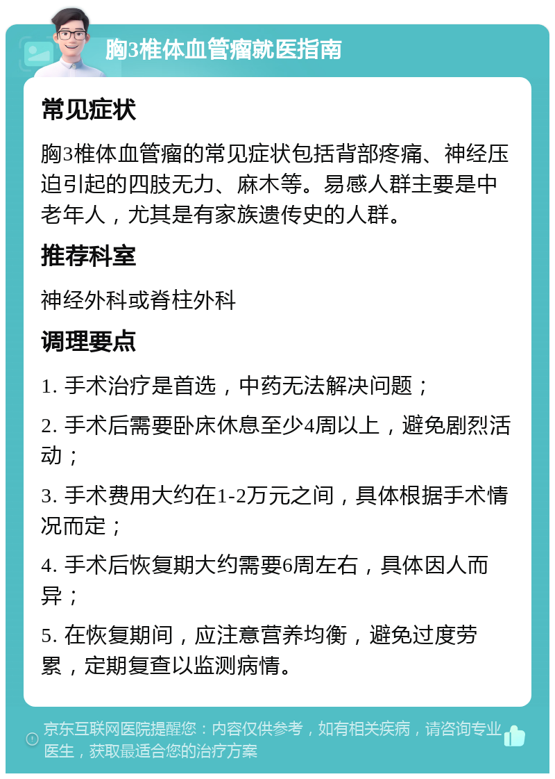 胸3椎体血管瘤就医指南 常见症状 胸3椎体血管瘤的常见症状包括背部疼痛、神经压迫引起的四肢无力、麻木等。易感人群主要是中老年人，尤其是有家族遗传史的人群。 推荐科室 神经外科或脊柱外科 调理要点 1. 手术治疗是首选，中药无法解决问题； 2. 手术后需要卧床休息至少4周以上，避免剧烈活动； 3. 手术费用大约在1-2万元之间，具体根据手术情况而定； 4. 手术后恢复期大约需要6周左右，具体因人而异； 5. 在恢复期间，应注意营养均衡，避免过度劳累，定期复查以监测病情。