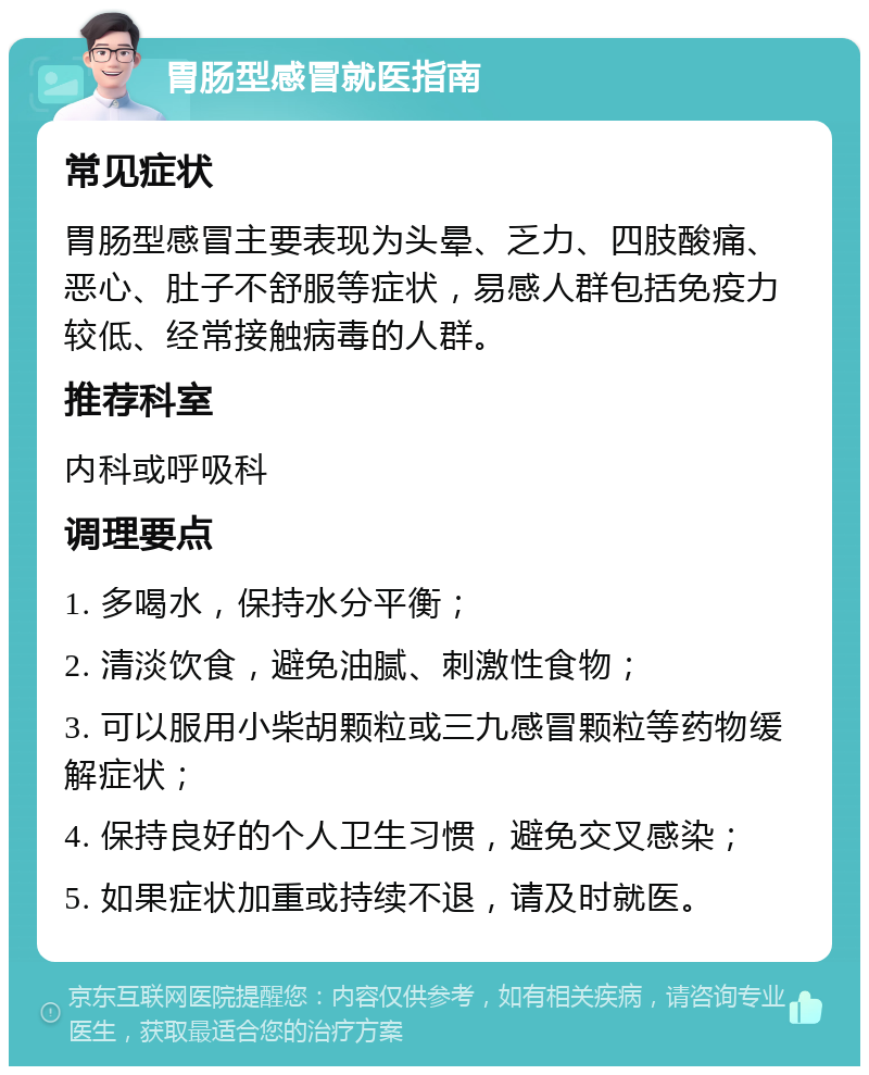 胃肠型感冒就医指南 常见症状 胃肠型感冒主要表现为头晕、乏力、四肢酸痛、恶心、肚子不舒服等症状，易感人群包括免疫力较低、经常接触病毒的人群。 推荐科室 内科或呼吸科 调理要点 1. 多喝水，保持水分平衡； 2. 清淡饮食，避免油腻、刺激性食物； 3. 可以服用小柴胡颗粒或三九感冒颗粒等药物缓解症状； 4. 保持良好的个人卫生习惯，避免交叉感染； 5. 如果症状加重或持续不退，请及时就医。