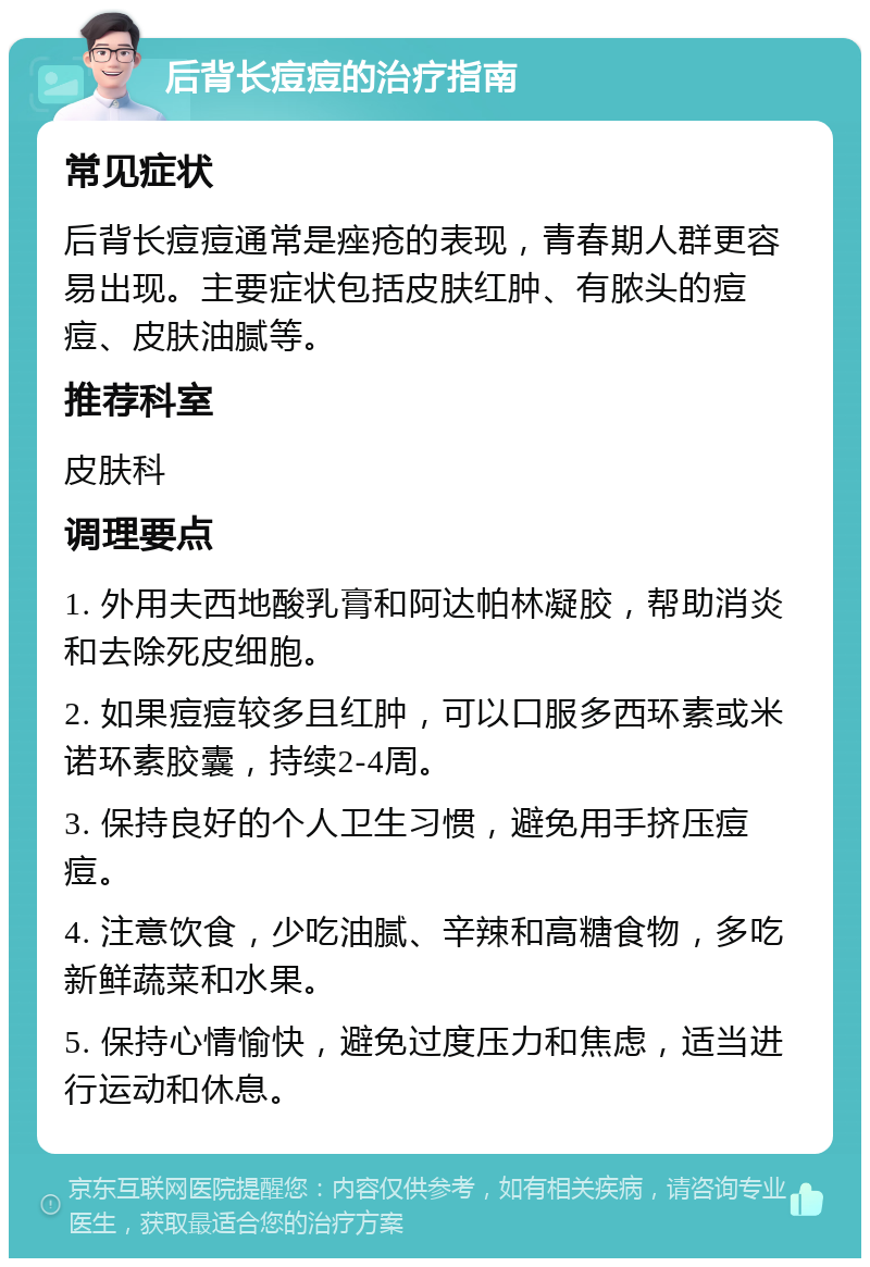 后背长痘痘的治疗指南 常见症状 后背长痘痘通常是痤疮的表现，青春期人群更容易出现。主要症状包括皮肤红肿、有脓头的痘痘、皮肤油腻等。 推荐科室 皮肤科 调理要点 1. 外用夫西地酸乳膏和阿达帕林凝胶，帮助消炎和去除死皮细胞。 2. 如果痘痘较多且红肿，可以口服多西环素或米诺环素胶囊，持续2-4周。 3. 保持良好的个人卫生习惯，避免用手挤压痘痘。 4. 注意饮食，少吃油腻、辛辣和高糖食物，多吃新鲜蔬菜和水果。 5. 保持心情愉快，避免过度压力和焦虑，适当进行运动和休息。