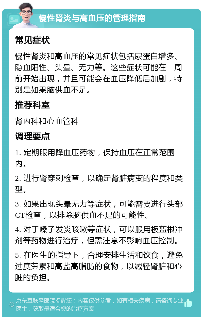 慢性肾炎与高血压的管理指南 常见症状 慢性肾炎和高血压的常见症状包括尿蛋白增多、隐血阳性、头晕、无力等。这些症状可能在一周前开始出现，并且可能会在血压降低后加剧，特别是如果脑供血不足。 推荐科室 肾内科和心血管科 调理要点 1. 定期服用降血压药物，保持血压在正常范围内。 2. 进行肾穿刺检查，以确定肾脏病变的程度和类型。 3. 如果出现头晕无力等症状，可能需要进行头部CT检查，以排除脑供血不足的可能性。 4. 对于嗓子发炎咳嗽等症状，可以服用板蓝根冲剂等药物进行治疗，但需注意不影响血压控制。 5. 在医生的指导下，合理安排生活和饮食，避免过度劳累和高盐高脂肪的食物，以减轻肾脏和心脏的负担。