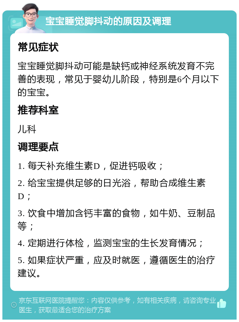 宝宝睡觉脚抖动的原因及调理 常见症状 宝宝睡觉脚抖动可能是缺钙或神经系统发育不完善的表现，常见于婴幼儿阶段，特别是6个月以下的宝宝。 推荐科室 儿科 调理要点 1. 每天补充维生素D，促进钙吸收； 2. 给宝宝提供足够的日光浴，帮助合成维生素D； 3. 饮食中增加含钙丰富的食物，如牛奶、豆制品等； 4. 定期进行体检，监测宝宝的生长发育情况； 5. 如果症状严重，应及时就医，遵循医生的治疗建议。