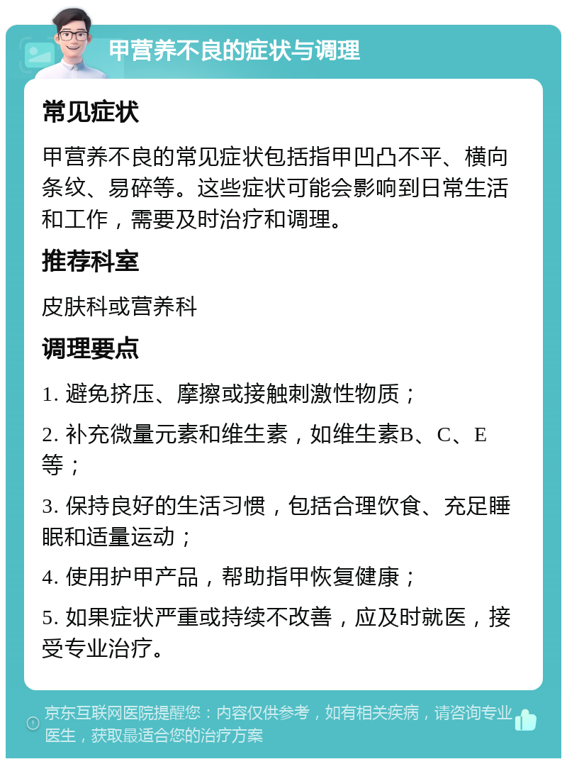 甲营养不良的症状与调理 常见症状 甲营养不良的常见症状包括指甲凹凸不平、横向条纹、易碎等。这些症状可能会影响到日常生活和工作，需要及时治疗和调理。 推荐科室 皮肤科或营养科 调理要点 1. 避免挤压、摩擦或接触刺激性物质； 2. 补充微量元素和维生素，如维生素B、C、E等； 3. 保持良好的生活习惯，包括合理饮食、充足睡眠和适量运动； 4. 使用护甲产品，帮助指甲恢复健康； 5. 如果症状严重或持续不改善，应及时就医，接受专业治疗。