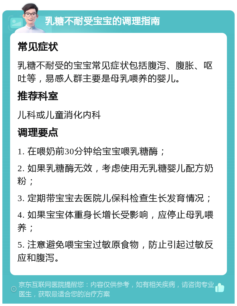 乳糖不耐受宝宝的调理指南 常见症状 乳糖不耐受的宝宝常见症状包括腹泻、腹胀、呕吐等，易感人群主要是母乳喂养的婴儿。 推荐科室 儿科或儿童消化内科 调理要点 1. 在喂奶前30分钟给宝宝喂乳糖酶； 2. 如果乳糖酶无效，考虑使用无乳糖婴儿配方奶粉； 3. 定期带宝宝去医院儿保科检查生长发育情况； 4. 如果宝宝体重身长增长受影响，应停止母乳喂养； 5. 注意避免喂宝宝过敏原食物，防止引起过敏反应和腹泻。