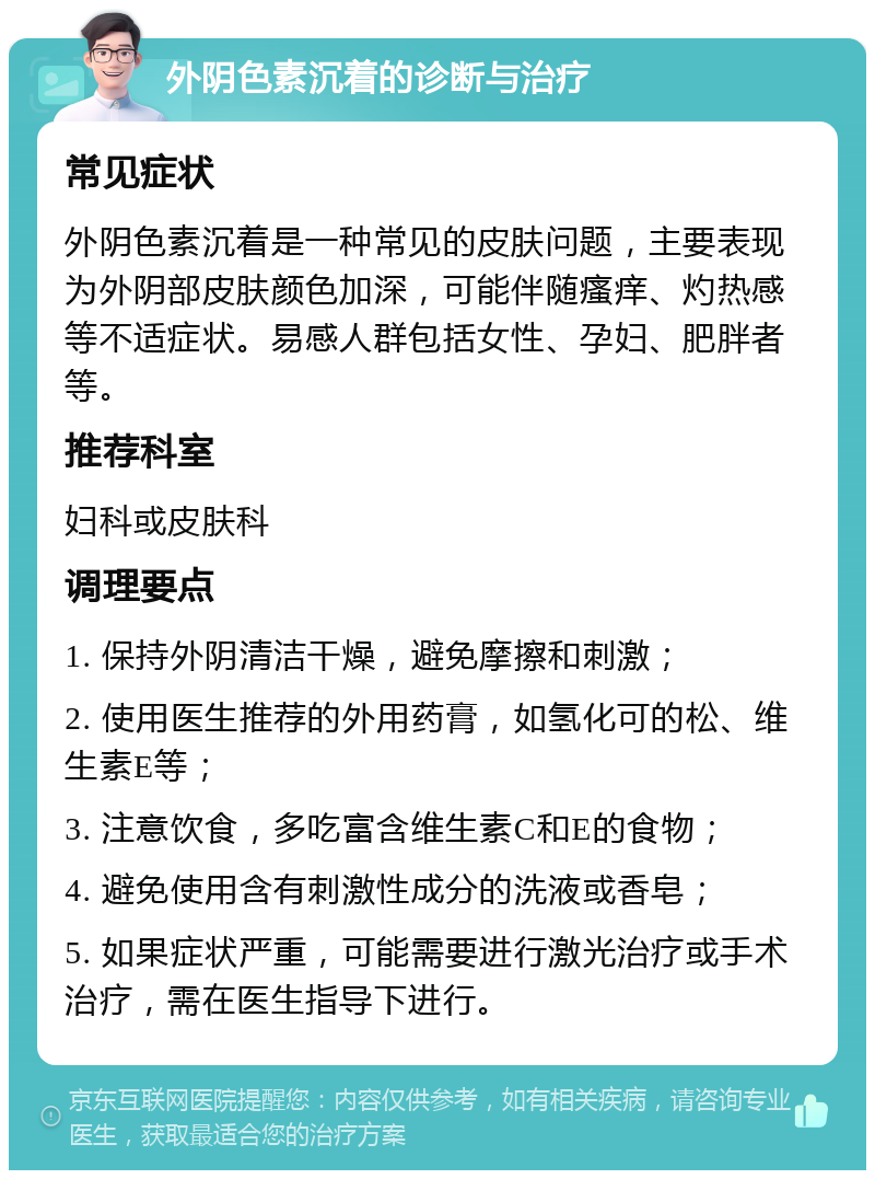 外阴色素沉着的诊断与治疗 常见症状 外阴色素沉着是一种常见的皮肤问题，主要表现为外阴部皮肤颜色加深，可能伴随瘙痒、灼热感等不适症状。易感人群包括女性、孕妇、肥胖者等。 推荐科室 妇科或皮肤科 调理要点 1. 保持外阴清洁干燥，避免摩擦和刺激； 2. 使用医生推荐的外用药膏，如氢化可的松、维生素E等； 3. 注意饮食，多吃富含维生素C和E的食物； 4. 避免使用含有刺激性成分的洗液或香皂； 5. 如果症状严重，可能需要进行激光治疗或手术治疗，需在医生指导下进行。